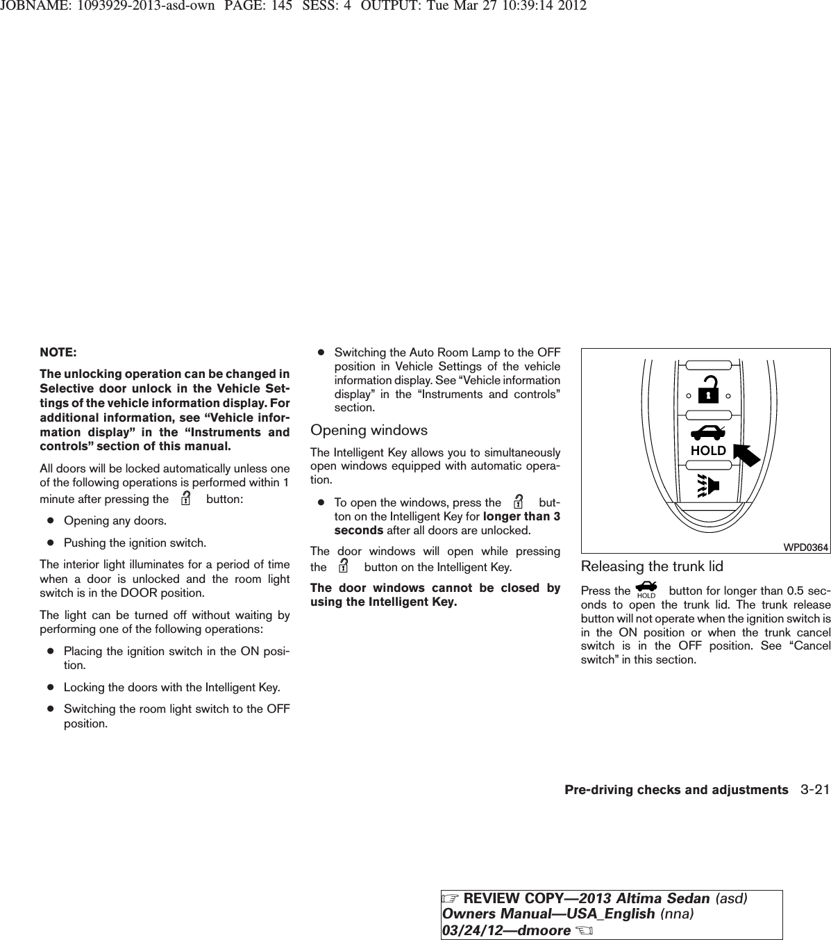 JOBNAME: 1093929-2013-asd-own PAGE: 145 SESS: 4 OUTPUT: Tue Mar 27 10:39:14 2012NOTE:The unlocking operation can be changed inSelective door unlock in the Vehicle Set-tings of the vehicle information display. Foradditional information, see “Vehicle infor-mation display” in the “Instruments andcontrols” section of this manual.All doors will be locked automatically unless oneof the following operations is performed within 1minute after pressing the button:●Opening any doors.●Pushing the ignition switch.The interior light illuminates for a period of timewhen a door is unlocked and the room lightswitch is in the DOOR position.The light can be turned off without waiting byperforming one of the following operations:●Placing the ignition switch in the ON posi-tion.●Locking the doors with the Intelligent Key.●Switching the room light switch to the OFFposition.●Switching the Auto Room Lamp to the OFFposition in Vehicle Settings of the vehicleinformation display. See “Vehicle informationdisplay” in the “Instruments and controls”section.Opening windowsThe Intelligent Key allows you to simultaneouslyopen windows equipped with automatic opera-tion.●To open the windows, press the but-ton on the Intelligent Key for longer than 3seconds after all doors are unlocked.The door windows will open while pressingthe button on the Intelligent Key.The door windows cannot be closed byusing the Intelligent Key.Releasing the trunk lidPress the button for longer than 0.5 sec-onds to open the trunk lid. The trunk releasebutton will not operate when the ignition switch isin the ON position or when the trunk cancelswitch is in the OFF position. See “Cancelswitch” in this section.WPD0364Pre-driving checks and adjustments 3-21ZREVIEW COPY—2013 Altima Sedan (asd)Owners Manual—USA_English (nna)03/24/12—dmooreX