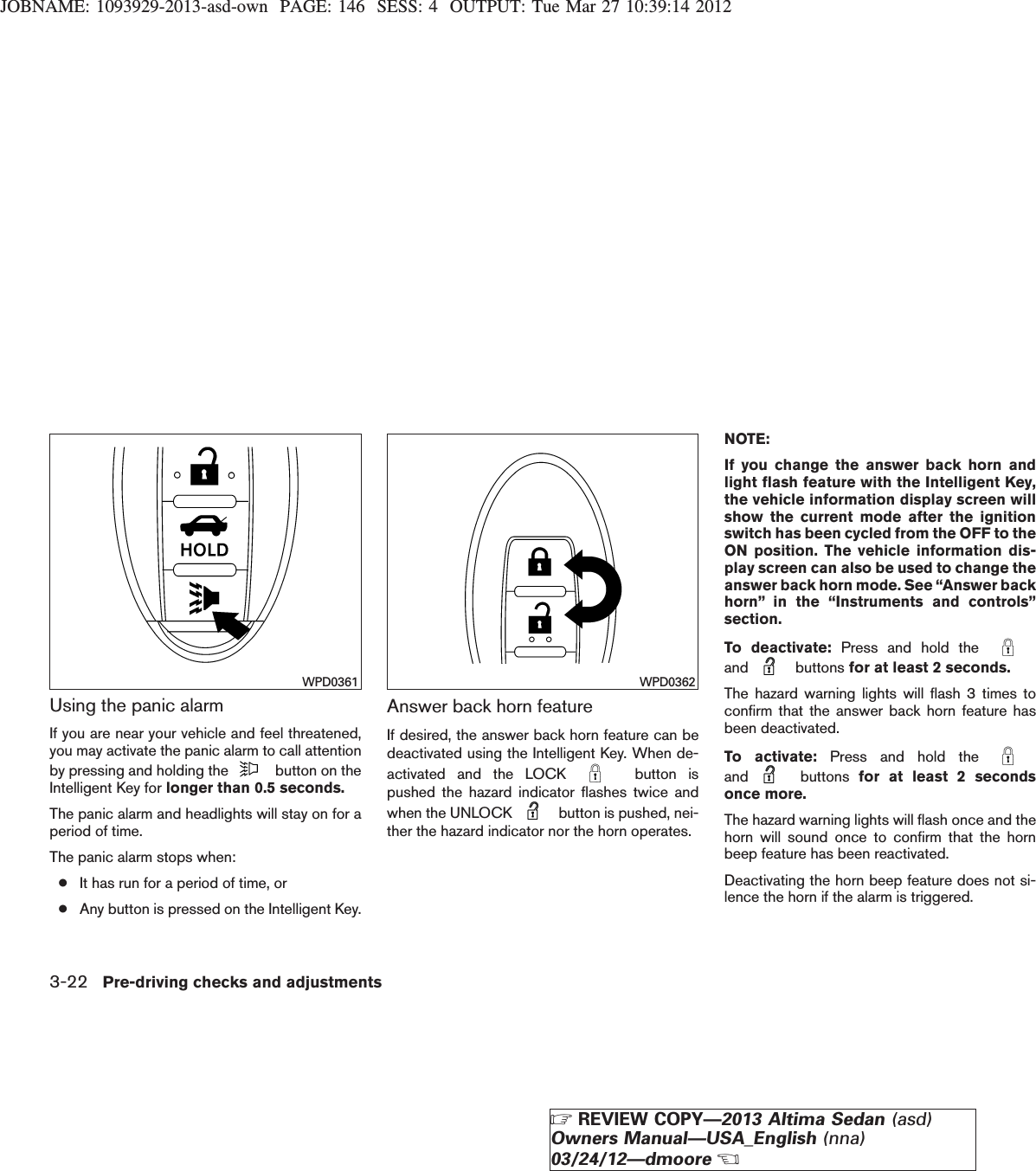 JOBNAME: 1093929-2013-asd-own PAGE: 146 SESS: 4 OUTPUT: Tue Mar 27 10:39:14 2012Using the panic alarmIf you are near your vehicle and feel threatened,you may activate the panic alarm to call attentionby pressing and holding the button on theIntelligent Key for longer than 0.5 seconds.The panic alarm and headlights will stay on for aperiod of time.The panic alarm stops when:●It has run for a period of time, or●Any button is pressed on the Intelligent Key.Answer back horn featureIf desired, the answer back horn feature can bedeactivated using the Intelligent Key. When de-activated and the LOCK button ispushed the hazard indicator flashes twice andwhen the UNLOCK button is pushed, nei-ther the hazard indicator nor the horn operates.NOTE:If you change the answer back horn andlight flash feature with the Intelligent Key,the vehicle information display screen willshow the current mode after the ignitionswitch has been cycled from the OFF to theON position. The vehicle information dis-play screen can also be used to change theanswer back horn mode. See “Answer backhorn” in the “Instruments and controls”section.To deactivate: Press and hold theand buttons for at least 2 seconds.The hazard warning lights will flash 3 times toconfirm that the answer back horn feature hasbeen deactivated.To activate: Press and hold theand buttons for at least 2 secondsonce more.The hazard warning lights will flash once and thehorn will sound once to confirm that the hornbeep feature has been reactivated.Deactivating the horn beep feature does not si-lence the horn if the alarm is triggered.WPD0361 WPD03623-22 Pre-driving checks and adjustmentsZREVIEW COPY—2013 Altima Sedan (asd)Owners Manual—USA_English (nna)03/24/12—dmooreX