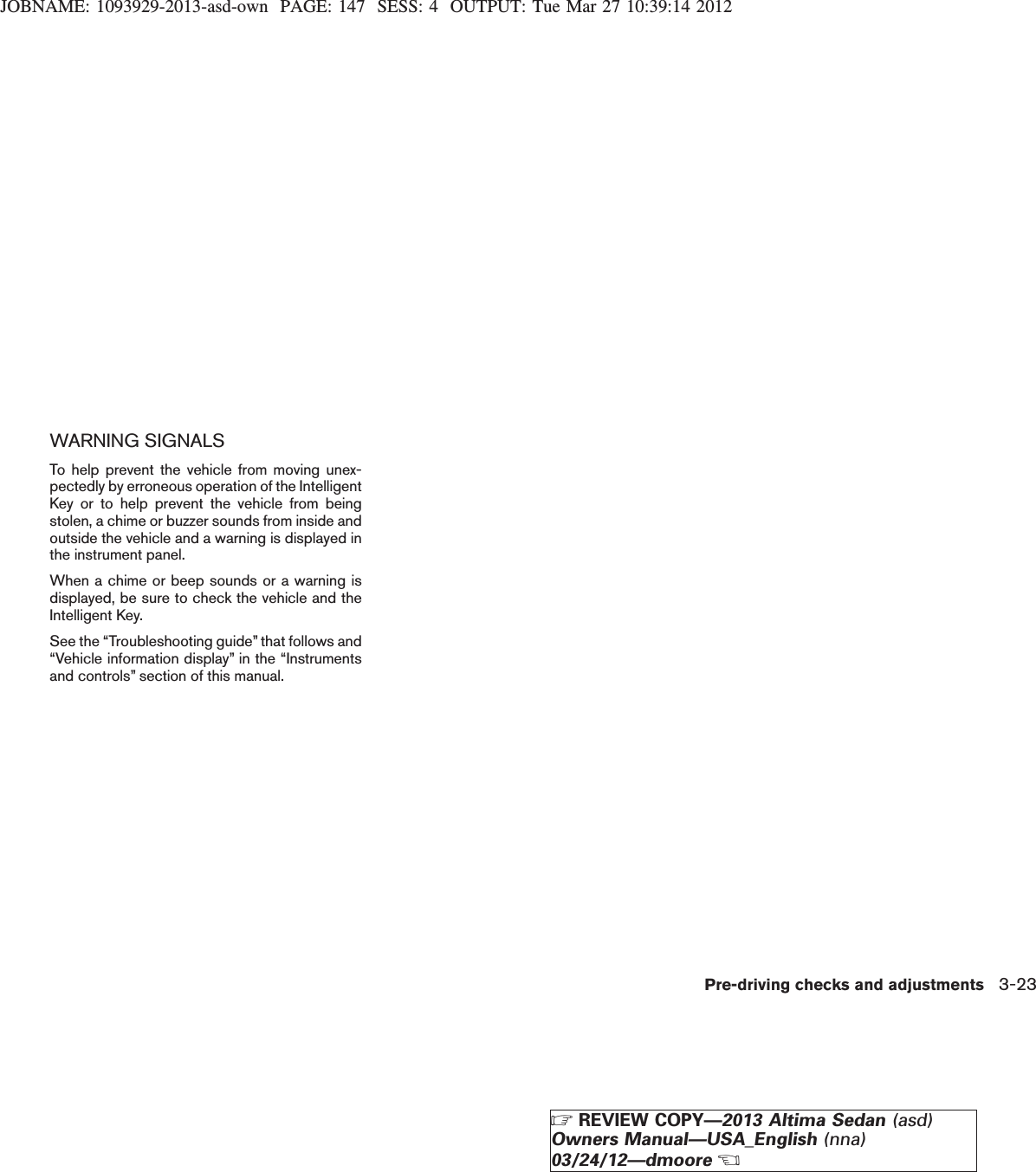 JOBNAME: 1093929-2013-asd-own PAGE: 147 SESS: 4 OUTPUT: Tue Mar 27 10:39:14 2012WARNING SIGNALSTo help prevent the vehicle from moving unex-pectedly by erroneous operation of the IntelligentKey or to help prevent the vehicle from beingstolen, a chime or buzzer sounds from inside andoutside the vehicle and a warning is displayed inthe instrument panel.When a chime or beep sounds or a warning isdisplayed, be sure to check the vehicle and theIntelligent Key.See the “Troubleshooting guide” that follows and“Vehicle information display” in the “Instrumentsand controls” section of this manual.Pre-driving checks and adjustments 3-23ZREVIEW COPY—2013 Altima Sedan (asd)Owners Manual—USA_English (nna)03/24/12—dmooreX