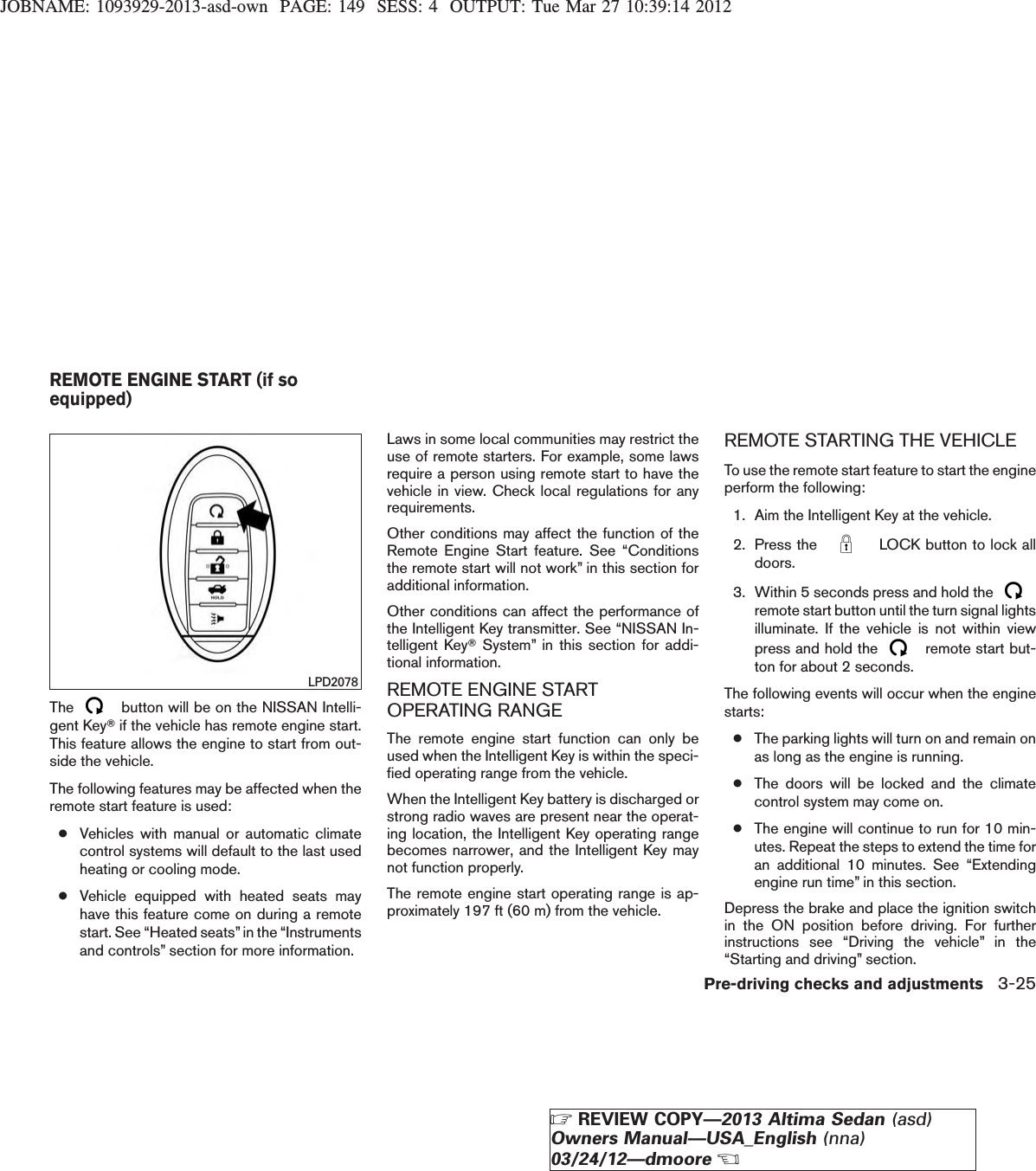 JOBNAME: 1093929-2013-asd-own PAGE: 149 SESS: 4 OUTPUT: Tue Mar 27 10:39:14 2012The button will be on the NISSAN Intelli-gent KeyTif the vehicle has remote engine start.This feature allows the engine to start from out-side the vehicle.The following features may be affected when theremote start feature is used:●Vehicles with manual or automatic climatecontrol systems will default to the last usedheating or cooling mode.●Vehicle equipped with heated seats mayhave this feature come on during a remotestart. See “Heated seats”in the “Instrumentsand controls” section for more information.Laws in some local communities may restrict theuse of remote starters. For example, some lawsrequire a person using remote start to have thevehicle in view. Check local regulations for anyrequirements.Other conditions may affect the function of theRemote Engine Start feature. See “Conditionsthe remote start will not work” in this section foradditional information.Other conditions can affect the performance ofthe Intelligent Key transmitter. See “NISSAN In-telligent KeyTSystem” in this section for addi-tional information.REMOTE ENGINE STARTOPERATING RANGEThe remote engine start function can only beused when the Intelligent Key is within the speci-fied operating range from the vehicle.When the Intelligent Key battery is discharged orstrong radio waves are present near the operat-ing location, the Intelligent Key operating rangebecomes narrower, and the Intelligent Key maynot function properly.The remote engine start operating range is ap-proximately 197 ft (60 m) from the vehicle.REMOTE STARTING THE VEHICLETo use the remote start feature to start the engineperform the following:1. Aim the Intelligent Key at the vehicle.2. Press the LOCK button to lock alldoors.3. Within 5 seconds press and hold theremote start button until the turn signal lightsilluminate. If the vehicle is not within viewpress and hold the remote start but-ton for about 2 seconds.The following events will occur when the enginestarts:●The parking lights will turn on and remain onas long as the engine is running.●The doors will be locked and the climatecontrol system may come on.●The engine will continue to run for 10 min-utes. Repeat the steps to extend the time foran additional 10 minutes. See “Extendingengine run time” in this section.Depress the brake and place the ignition switchin the ON position before driving. For furtherinstructions see “Driving the vehicle” in the“Starting and driving” section.LPD2078REMOTE ENGINE START (if soequipped)Pre-driving checks and adjustments 3-25ZREVIEW COPY—2013 Altima Sedan (asd)Owners Manual—USA_English (nna)03/24/12—dmooreX