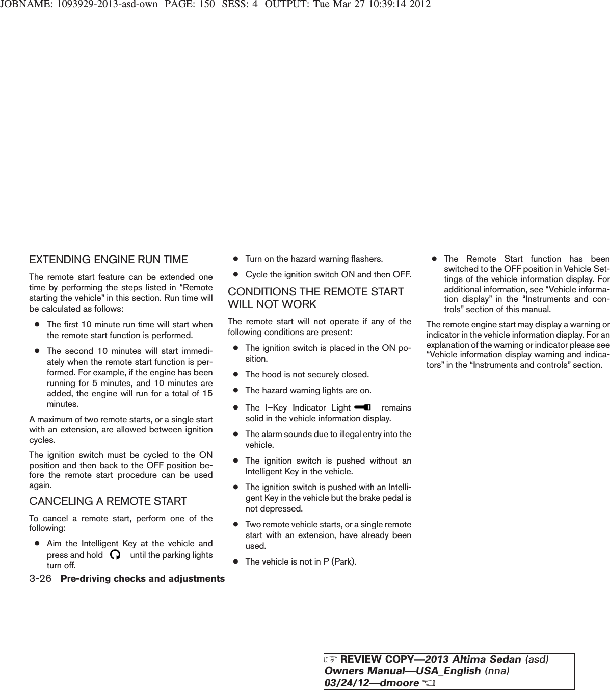 JOBNAME: 1093929-2013-asd-own PAGE: 150 SESS: 4 OUTPUT: Tue Mar 27 10:39:14 2012EXTENDING ENGINE RUN TIMEThe remote start feature can be extended onetime by performing the steps listed in “Remotestarting the vehicle” in this section. Run time willbe calculated as follows:●The first 10 minute run time will start whenthe remote start function is performed.●The second 10 minutes will start immedi-ately when the remote start function is per-formed. For example, if the engine has beenrunning for 5 minutes, and 10 minutes areadded, the engine will run for a total of 15minutes.A maximum of two remote starts, or a single startwith an extension, are allowed between ignitioncycles.The ignition switch must be cycled to the ONposition and then back to the OFF position be-fore the remote start procedure can be usedagain.CANCELING A REMOTE STARTTo cancel a remote start, perform one of thefollowing:●Aim the Intelligent Key at the vehicle andpress and hold until the parking lightsturn off.●Turn on the hazard warning flashers.●Cycle the ignition switch ON and then OFF.CONDITIONS THE REMOTE STARTWILL NOT WORKThe remote start will not operate if any of thefollowing conditions are present:●The ignition switch is placed in the ON po-sition.●The hood is not securely closed.●The hazard warning lights are on.●The I–Key Indicator Light remainssolid in the vehicle information display.●The alarm sounds due to illegal entry into thevehicle.●The ignition switch is pushed without anIntelligent Key in the vehicle.●The ignition switch is pushed with an Intelli-gent Key in the vehicle but the brake pedal isnot depressed.●Two remote vehicle starts, or a single remotestart with an extension, have already beenused.●The vehicle is not in P (Park).●The Remote Start function has beenswitched to the OFF position in Vehicle Set-tings of the vehicle information display. Foradditional information, see “Vehicle informa-tion display” in the “Instruments and con-trols” section of this manual.The remote engine start may display a warning orindicator in the vehicle information display. For anexplanation of the warning or indicator please see“Vehicle information display warning and indica-tors” in the “Instruments and controls” section.3-26 Pre-driving checks and adjustmentsZREVIEW COPY—2013 Altima Sedan (asd)Owners Manual—USA_English (nna)03/24/12—dmooreX