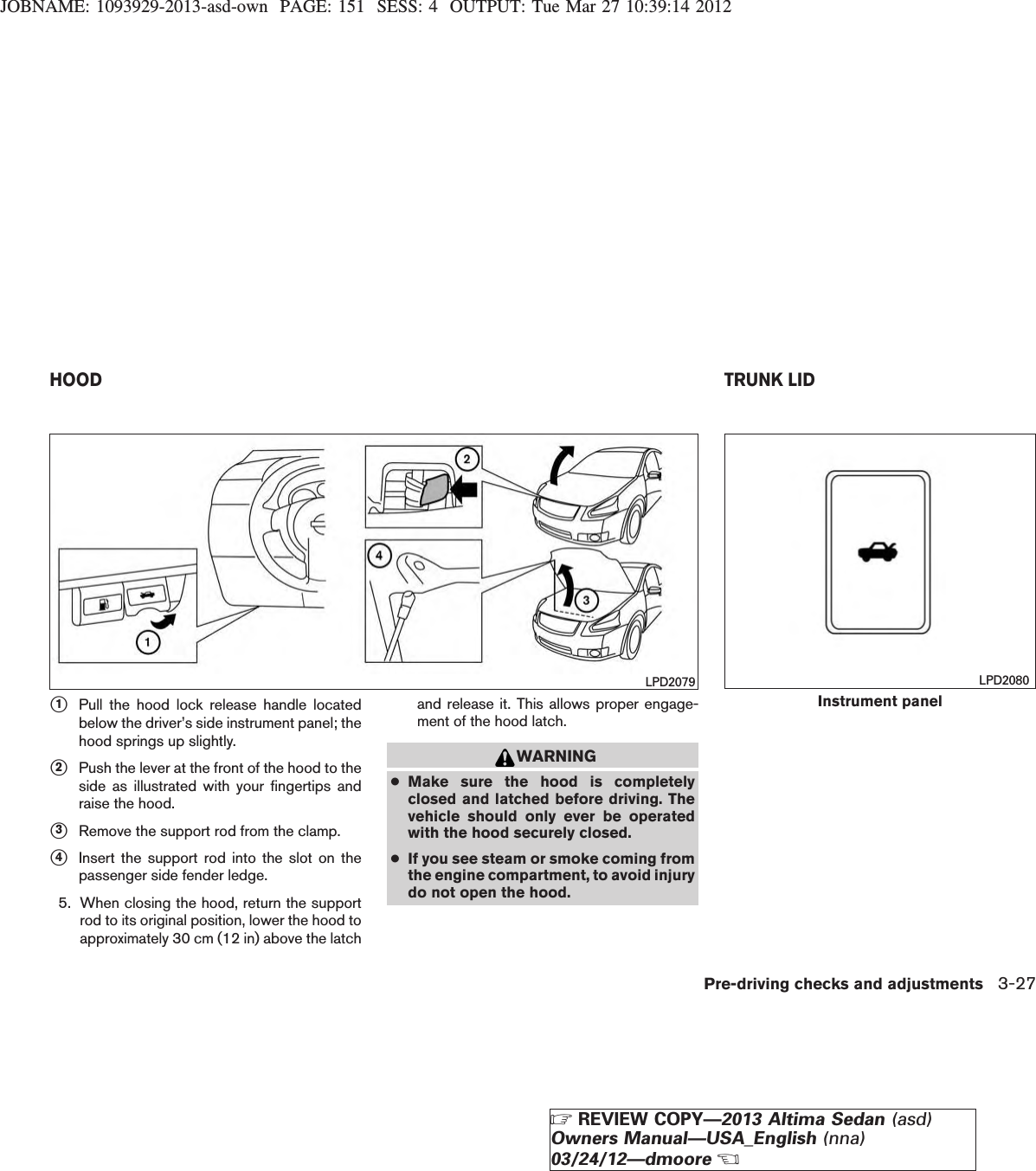 JOBNAME: 1093929-2013-asd-own PAGE: 151 SESS: 4 OUTPUT: Tue Mar 27 10:39:14 2012s1Pull the hood lock release handle locatedbelow the driver’s side instrument panel; thehood springs up slightly.s2Push the lever at the front of the hood to theside as illustrated with your fingertips andraise the hood.s3Remove the support rod from the clamp.s4Insert the support rod into the slot on thepassenger side fender ledge.5. When closing the hood, return the supportrod to its original position, lower the hood toapproximately 30 cm (12 in) above the latchand release it. This allows proper engage-ment of the hood latch.WARNING●Make sure the hood is completelyclosed and latched before driving. Thevehicle should only ever be operatedwith the hood securely closed.●If you see steam or smoke coming fromthe engine compartment, to avoid injurydo not open the hood.LPD2079Instrument panelLPD2080HOOD TRUNK LIDPre-driving checks and adjustments 3-27ZREVIEW COPY—2013 Altima Sedan (asd)Owners Manual—USA_English (nna)03/24/12—dmooreX