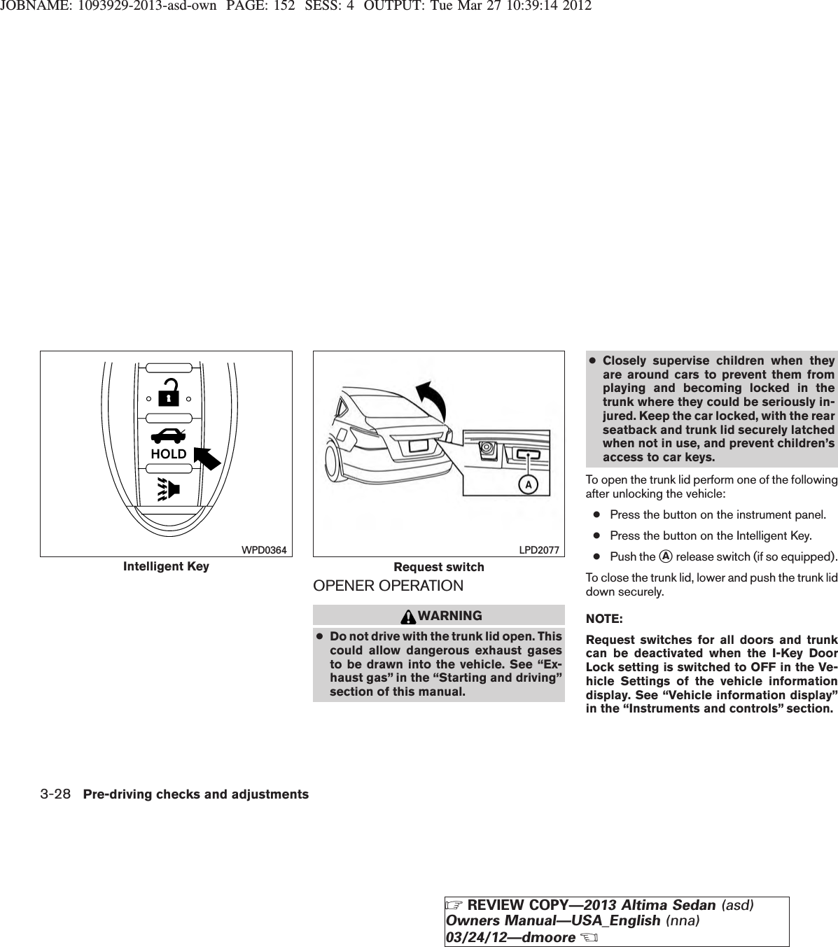 JOBNAME: 1093929-2013-asd-own PAGE: 152 SESS: 4 OUTPUT: Tue Mar 27 10:39:14 2012OPENER OPERATIONWARNING●Do not drive with the trunk lid open. Thiscould allow dangerous exhaust gasesto be drawn into the vehicle. See “Ex-haust gas” in the “Starting and driving”section of this manual.●Closely supervise children when theyare around cars to prevent them fromplaying and becoming locked in thetrunk where they could be seriously in-jured. Keep the car locked, with the rearseatback and trunk lid securely latchedwhen not in use, and prevent children’saccess to car keys.To open the trunk lid perform one of the followingafter unlocking the vehicle:●Press the button on the instrument panel.●Press the button on the Intelligent Key.●Push the sArelease switch (if so equipped).To close the trunk lid, lower and push the trunk liddown securely.NOTE:Request switches for all doors and trunkcan be deactivated when the I-Key DoorLock setting is switched to OFF in the Ve-hicle Settings of the vehicle informationdisplay. See “Vehicle information display”in the “Instruments and controls” section.Intelligent KeyWPD0364Request switchLPD20773-28 Pre-driving checks and adjustmentsZREVIEW COPY—2013 Altima Sedan (asd)Owners Manual—USA_English (nna)03/24/12—dmooreX