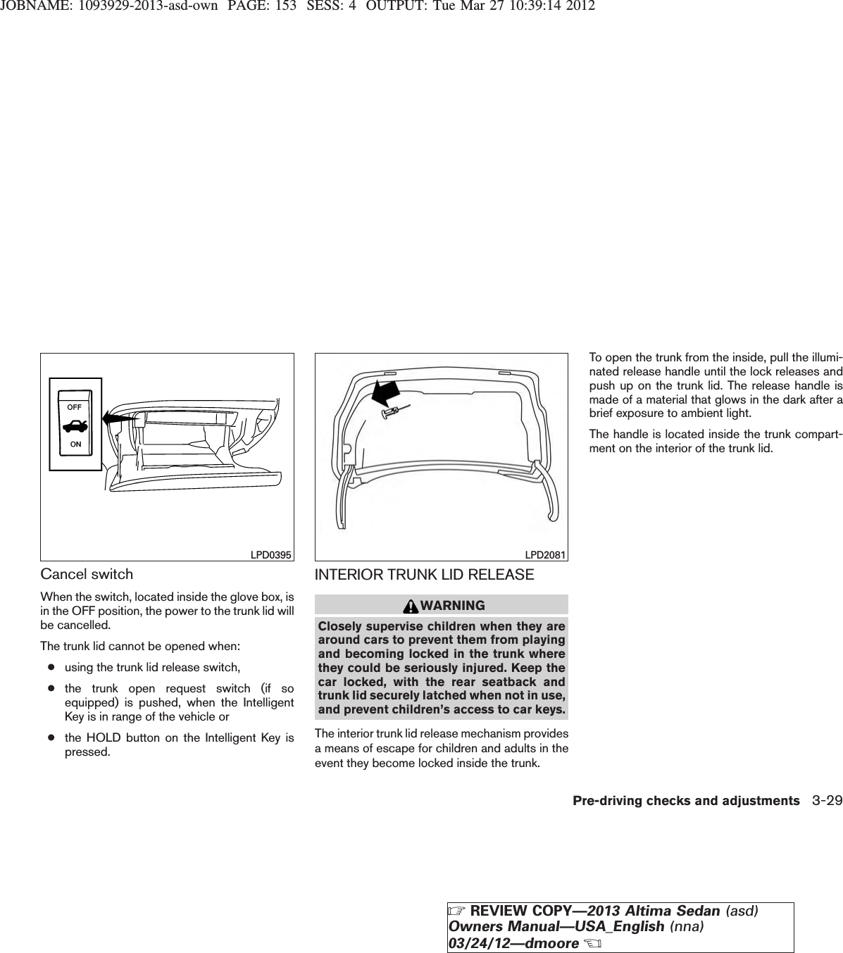 JOBNAME: 1093929-2013-asd-own PAGE: 153 SESS: 4 OUTPUT: Tue Mar 27 10:39:14 2012Cancel switchWhen the switch, located inside the glove box, isin the OFF position, the power to the trunk lid willbe cancelled.The trunk lid cannot be opened when:●using the trunk lid release switch,●the trunk open request switch (if soequipped) is pushed, when the IntelligentKey is in range of the vehicle or●the HOLD button on the Intelligent Key ispressed.INTERIOR TRUNK LID RELEASEWARNINGClosely supervise children when they arearound cars to prevent them from playingand becoming locked in the trunk wherethey could be seriously injured. Keep thecar locked, with the rear seatback andtrunk lid securely latched when not in use,and prevent children’s access to car keys.The interior trunk lid release mechanism providesa means of escape for children and adults in theevent they become locked inside the trunk.To open the trunk from the inside, pull the illumi-nated release handle until the lock releases andpush up on the trunk lid. The release handle ismade of a material that glows in the dark after abrief exposure to ambient light.The handle is located inside the trunk compart-ment on the interior of the trunk lid.LPD0395 LPD2081Pre-driving checks and adjustments 3-29ZREVIEW COPY—2013 Altima Sedan (asd)Owners Manual—USA_English (nna)03/24/12—dmooreX