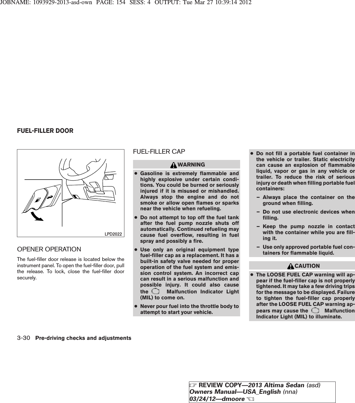 JOBNAME: 1093929-2013-asd-own PAGE: 154 SESS: 4 OUTPUT: Tue Mar 27 10:39:14 2012OPENER OPERATIONThe fuel-filler door release is located below theinstrument panel. To open the fuel-filler door, pullthe release. To lock, close the fuel-filler doorsecurely.FUEL-FILLER CAPWARNING●Gasoline is extremely flammable andhighly explosive under certain condi-tions. You could be burned or seriouslyinjured if it is misused or mishandled.Always stop the engine and do notsmoke or allow open flames or sparksnear the vehicle when refueling.●Do not attempt to top off the fuel tankafter the fuel pump nozzle shuts offautomatically. Continued refueling maycause fuel overflow, resulting in fuelspray and possibly a fire.●Use only an original equipment typefuel-filler cap as a replacement. It has abuilt-in safety valve needed for properoperation of the fuel system and emis-sion control system. An incorrect capcan result in a serious malfunction andpossible injury. It could also causethe Malfunction Indicator Light(MIL) to come on.●Never pour fuel into the throttle body toattempt to start your vehicle.●Do not fill a portable fuel container inthe vehicle or trailer. Static electricitycan cause an explosion of flammableliquid, vapor or gas in any vehicle ortrailer. To reduce the risk of seriousinjury or death when filling portable fuelcontainers:– Always place the container on theground when filling.– Do not use electronic devices whenfilling.– Keep the pump nozzle in contactwith the container while you are fill-ing it.– Use only approved portable fuel con-tainers for flammable liquid.CAUTION●The LOOSE FUEL CAP warning will ap-pear if the fuel-filler cap is not properlytightened. It may take a few driving tripsfor the message to be displayed. Failureto tighten the fuel-filler cap properlyafter the LOOSE FUEL CAP warning ap-pears may cause the MalfunctionIndicator Light (MIL) to illuminate.LPD2022FUEL-FILLER DOOR3-30 Pre-driving checks and adjustmentsZREVIEW COPY—2013 Altima Sedan (asd)Owners Manual—USA_English (nna)03/24/12—dmooreX