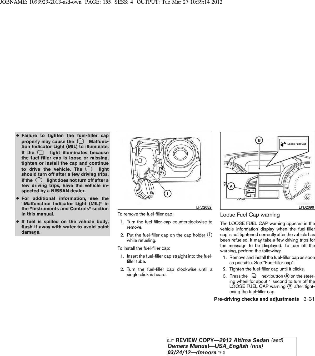 JOBNAME: 1093929-2013-asd-own PAGE: 155 SESS: 4 OUTPUT: Tue Mar 27 10:39:14 2012●Failure to tighten the fuel-filler capproperly may cause the Malfunc-tion Indicator Light (MIL) to illuminate.If the light illuminates becausethe fuel-filler cap is loose or missing,tighten or install the cap and continueto drive the vehicle. The lightshould turn off after a few driving trips.If the light does not turn off after afew driving trips, have the vehicle in-spected by a NISSAN dealer.●For additional information, see the“Malfunction Indicator Light (MIL)” inthe “Instruments and Controls” sectionin this manual.●If fuel is spilled on the vehicle body,flush it away with water to avoid paintdamage.To remove the fuel-filler cap:1. Turn the fuel-filler cap counterclockwise toremove.2. Put the fuel-filler cap on the cap holder s1while refueling.To install the fuel-filler cap:1. Insert the fuel-filler cap straight into the fuel-filler tube.2. Turn the fuel-filler cap clockwise until asingle click is heard.Loose Fuel Cap warningThe LOOSE FUEL CAP warning appears in thevehicle information display when the fuel-fillercap is not tightened correctly after the vehicle hasbeen refueled. It may take a few driving trips forthe message to be displayed. To turn off thewarning, perform the following:1. Remove and install the fuel-filler cap as soonas possible. See “Fuel-filler cap”.2. Tighten the fuel-filler cap until it clicks.3. Press the next button sAon the steer-ing wheel for about 1 second to turn off theLOOSE FUEL CAP warning sBafter tight-ening the fuel-filler cap.LPD2082 LPD2090Pre-driving checks and adjustments 3-31ZREVIEW COPY—2013 Altima Sedan (asd)Owners Manual—USA_English (nna)03/24/12—dmooreX