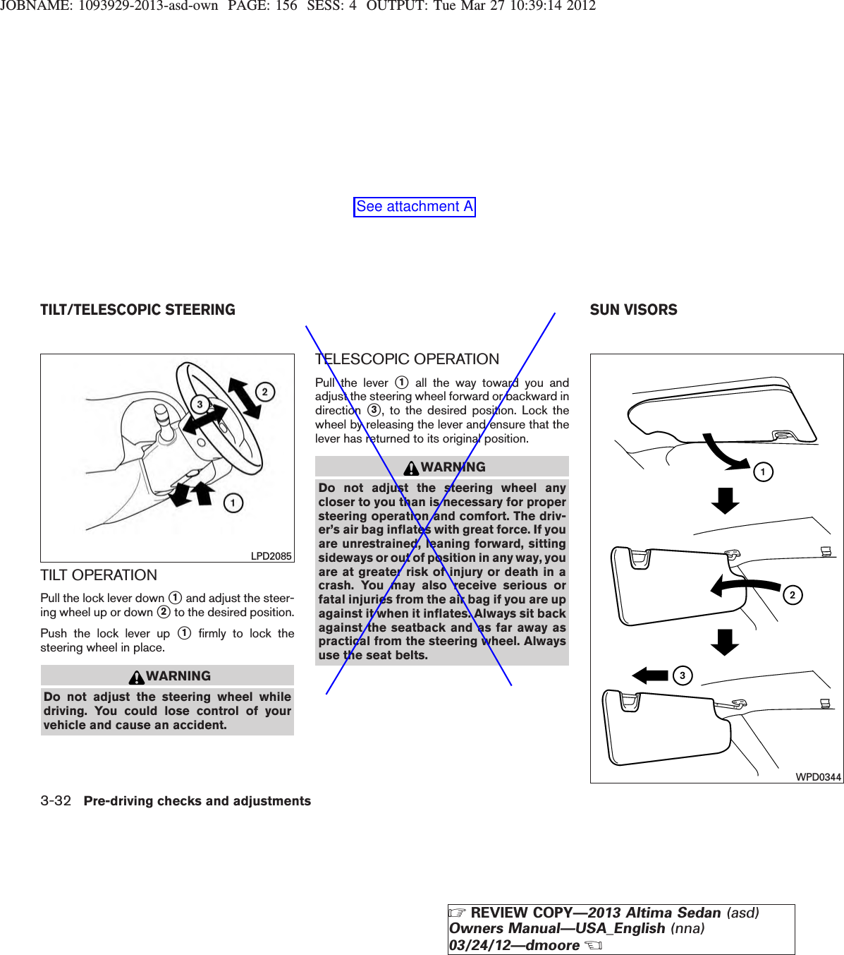 JOBNAME: 1093929-2013-asd-own PAGE: 156 SESS: 4 OUTPUT: Tue Mar 27 10:39:14 2012TILT OPERATIONPull the lock lever down s1and adjust the steer-ing wheel up or down s2to the desired position.Push the lock lever up s1firmly to lock thesteering wheel in place.WARNINGDo not adjust the steering wheel whiledriving. You could lose control of yourvehicle and cause an accident.TELESCOPIC OPERATIONPull the lever s1all the way toward you andadjust the steering wheel forward or backward indirection s3, to the desired position. Lock thewheel by releasing the lever and ensure that thelever has returned to its original position.WARNINGDo not adjust the steering wheel anycloser to you than is necessary for propersteering operation and comfort. The driv-er’s air bag inflates with great force. If youare unrestrained, leaning forward, sittingsideways or out of position in any way, youare at greater risk of injury or death in acrash. You may also receive serious orfatal injuries from the air bag if you are upagainst it when it inflates. Always sit backagainst the seatback and as far away aspractical from the steering wheel. Alwaysuse the seat belts.LPD2085WPD0344TILT/TELESCOPIC STEERING SUN VISORS3-32 Pre-driving checks and adjustmentsZREVIEW COPY—2013 Altima Sedan (asd)Owners Manual—USA_English (nna)03/24/12—dmooreXSee attachment A