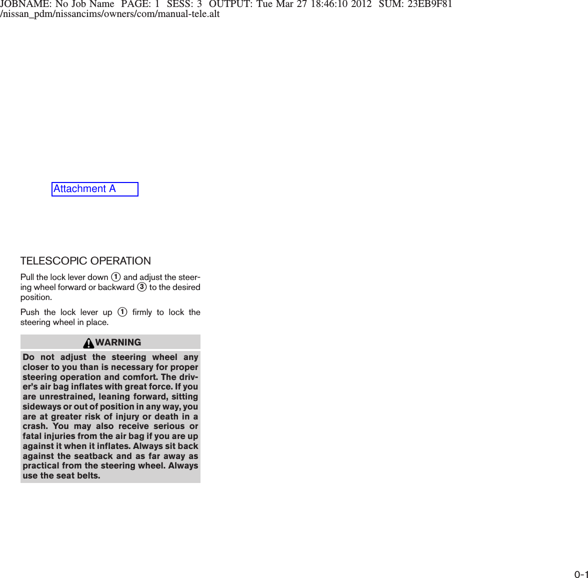 JOBNAME: No Job Name PAGE: 1 SESS: 3 OUTPUT: Tue Mar 27 18:46:10 2012 SUM: 23EB9F81/nissan_pdm/nissancims/owners/com/manual-tele.altTELESCOPIC OPERATIONPull the lock lever down s1and adjust the steer-ing wheel forward or backward s3to the desiredposition.Push the lock lever up s1firmly to lock thesteering wheel in place.WARNINGDo not adjust the steering wheel anycloser to you than is necessary for propersteering operation and comfort. The driv-er’s air bag inflates with great force. If youare unrestrained, leaning forward, sittingsideways or out of position in any way, youare at greater risk of injury or death in acrash. You may also receive serious orfatal injuries from the air bag if you are upagainst it when it inflates. Always sit backagainst the seatback and as far away aspractical from the steering wheel. Alwaysuse the seat belts.0-1Attachment A