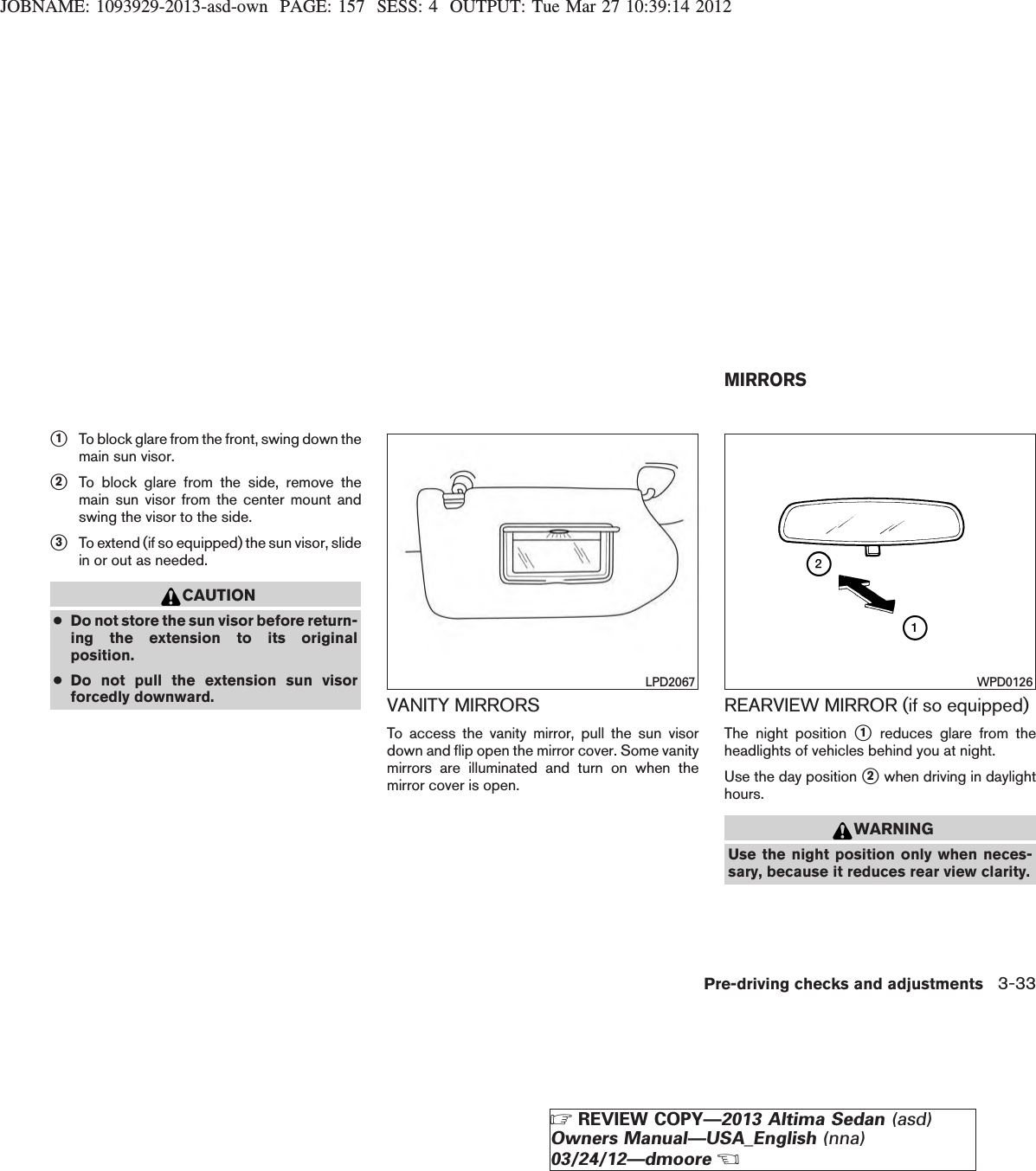 JOBNAME: 1093929-2013-asd-own PAGE: 157 SESS: 4 OUTPUT: Tue Mar 27 10:39:14 2012s1To block glare from the front, swing down themain sun visor.s2To block glare from the side, remove themain sun visor from the center mount andswing the visor to the side.s3To extend (if so equipped) the sun visor, slidein or out as needed.CAUTION●Do not store the sun visor before return-ing the extension to its originalposition.●Do not pull the extension sun visorforcedly downward. VANITY MIRRORSTo access the vanity mirror, pull the sun visordown and flip open the mirror cover. Some vanitymirrors are illuminated and turn on when themirror cover is open.REARVIEW MIRROR (if so equipped)The night position s1reduces glare from theheadlights of vehicles behind you at night.Use the day position s2when driving in daylighthours.WARNINGUse the night position only when neces-sary, because it reduces rear view clarity.LPD2067 WPD0126MIRRORSPre-driving checks and adjustments 3-33ZREVIEW COPY—2013 Altima Sedan (asd)Owners Manual—USA_English (nna)03/24/12—dmooreX
