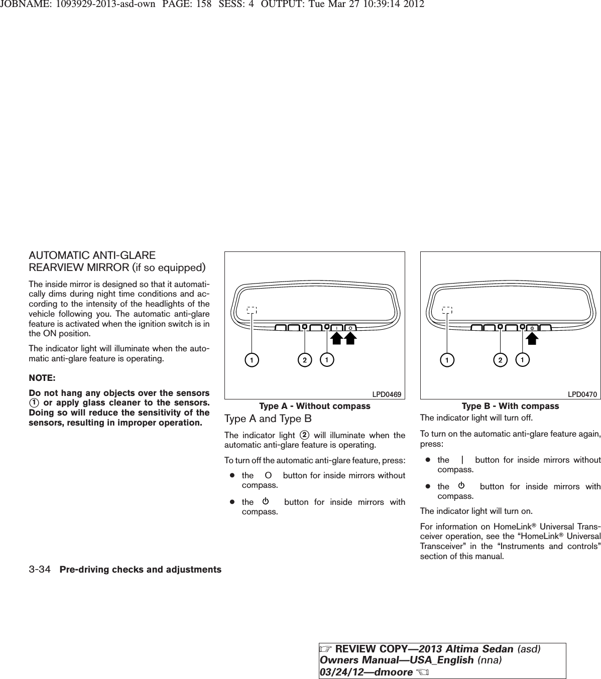 JOBNAME: 1093929-2013-asd-own PAGE: 158 SESS: 4 OUTPUT: Tue Mar 27 10:39:14 2012AUTOMATIC ANTI-GLAREREARVIEW MIRROR (if so equipped)The inside mirror is designed so that it automati-cally dims during night time conditions and ac-cording to the intensity of the headlights of thevehicle following you. The automatic anti-glarefeature is activated when the ignition switch is inthe ON position.The indicator light will illuminate when the auto-matic anti-glare feature is operating.NOTE:Do not hang any objects over the sensorss1or apply glass cleaner to the sensors.Doing so will reduce the sensitivity of thesensors, resulting in improper operation. Type A and Type BThe indicator light s2will illuminate when theautomatic anti-glare feature is operating.To turn off the automatic anti-glare feature, press:●the O button for inside mirrors withoutcompass.●the button for inside mirrors withcompass.The indicator light will turn off.To turn on the automatic anti-glare feature again,press:●the | button for inside mirrors withoutcompass.●the button for inside mirrors withcompass.The indicator light will turn on.For information on HomeLinkTUniversal Trans-ceiver operation, see the “HomeLinkTUniversalTransceiver” in the “Instruments and controls”section of this manual.Type A - Without compassLPD0469Type B - With compassLPD04703-34 Pre-driving checks and adjustmentsZREVIEW COPY—2013 Altima Sedan (asd)Owners Manual—USA_English (nna)03/24/12—dmooreX