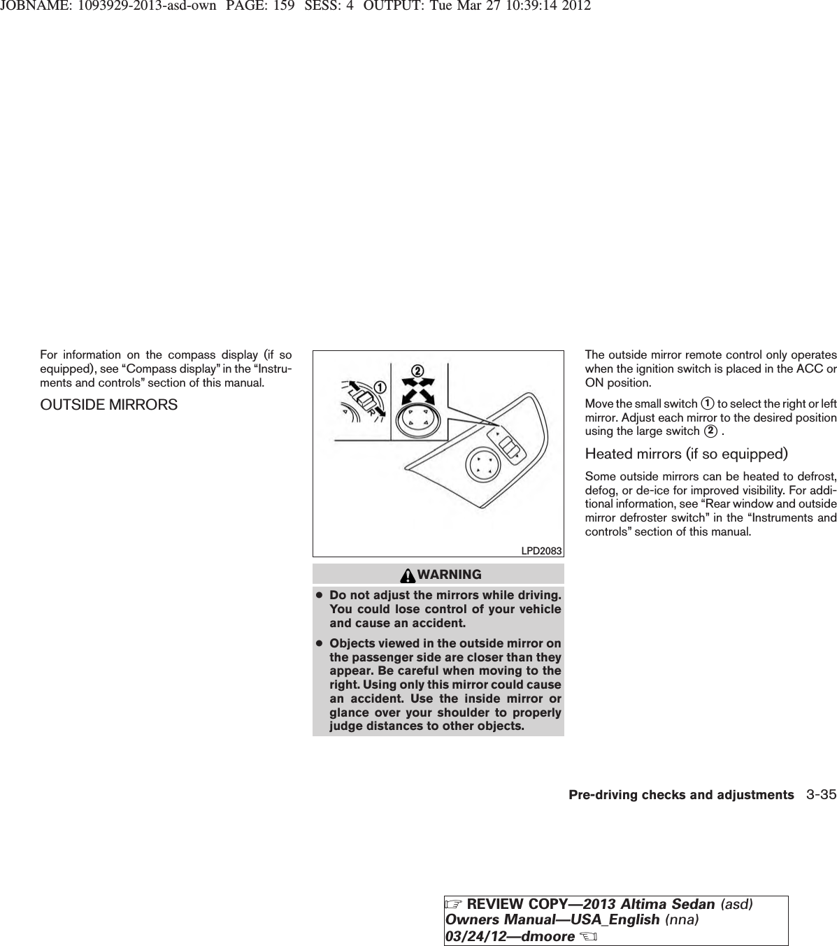 JOBNAME: 1093929-2013-asd-own PAGE: 159 SESS: 4 OUTPUT: Tue Mar 27 10:39:14 2012For information on the compass display (if soequipped), see “Compass display” in the “Instru-ments and controls” section of this manual.OUTSIDE MIRRORSWARNING●Do not adjust the mirrors while driving.You could lose control of your vehicleand cause an accident.●Objects viewed in the outside mirror onthe passenger side are closer than theyappear. Be careful when moving to theright. Using only this mirror could causean accident. Use the inside mirror orglance over your shoulder to properlyjudge distances to other objects.The outside mirror remote control only operateswhen the ignition switch is placed in the ACC orON position.Move the small switch s1to select the right or leftmirror. Adjust each mirror to the desired positionusing the large switch s2.Heated mirrors (if so equipped)Some outside mirrors can be heated to defrost,defog, or de-ice for improved visibility. For addi-tional information, see “Rear window and outsidemirror defroster switch” in the “Instruments andcontrols” section of this manual.LPD2083Pre-driving checks and adjustments 3-35ZREVIEW COPY—2013 Altima Sedan (asd)Owners Manual—USA_English (nna)03/24/12—dmooreX