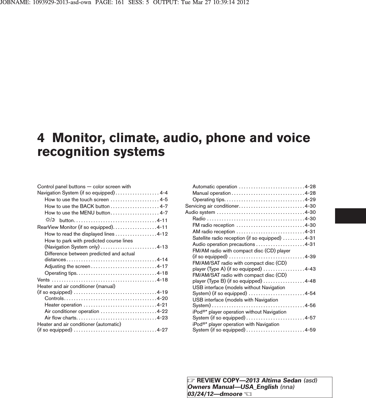 JOBNAME: 1093929-2013-asd-own PAGE: 161 SESS: 5 OUTPUT: Tue Mar 27 10:39:14 20124 Monitor, climate, audio, phone and voicerecognition systemsControl panel buttons — color screen withNavigation System (if so equipped) . . . . . . . . . . . . . . . . . . 4-4How to use the touch screen . . . . . . . . . . . . . . . . . . . . 4-5How to use the BACK button . . . . . . . . . . . . . . . . . . . . 4-7How to use the MENU button . . . . . . . . . . . . . . . . . . . . 4-7button..................................4-11RearView Monitor (if so equipped). . . . . . . . . . . . . . . . . . 4-11How to read the displayed lines . . . . . . . . . . . . . . . . .4-12How to park with predicted course lines(Navigation System only) . . . . . . . . . . . . . . . . . . . . . . .4-13Difference between predicted and actualdistances.....................................4-14Adjustingthescreen...........................4-17Operatingtips.................................4-18Vents ...........................................4-18Heater and air conditioner (manual)(ifsoequipped)..................................4-19Controls......................................4-20Heateroperation ..............................4-21Air conditioner operation . . . . . . . . . . . . . . . . . . . . . . .4-22Airflowcharts.................................4-23Heater and air conditioner (automatic)(ifsoequipped)..................................4-27Automaticoperation ...........................4-28Manualoperation..............................4-28Operating tips. . . . . . . . . . . . . . . . . . . . . . . . . . . . . . . . .4-29Servicing air conditioner. . . . . . . . . . . . . . . . . . . . . . . . . . .4-30Audio system . . . . . . . . . . . . . . . . . . . . . . . . . . . . . . . . . . . .4-30Radio........................................4-30FMradioreception ............................4-30AMradioreception............................4-31Satellite radio reception (if so equipped) . . . . . . . . .4-31Audio operation precautions . . . . . . . . . . . . . . . . . . . .4-31FM/AM radio with compact disc (CD) player(ifsoequipped)...............................4-39FM/AM/SAT radio with compact disc (CD)player (Type A) (if so equipped) . . . . . . . . . . . . . . . . . 4-43FM/AM/SAT radio with compact disc (CD)player (Type B) (if so equipped) . . . . . . . . . . . . . . . . .4-48USB interface (models without NavigationSystem) (if so equipped) . . . . . . . . . . . . . . . . . . . . . . . 4-54USB interface (models with NavigationSystem)......................................4-56iPodT* player operation without NavigationSystem (if so equipped) . . . . . . . . . . . . . . . . . . . . . . . .4-57iPodT* player operation with NavigationSystem (if so equipped) . . . . . . . . . . . . . . . . . . . . . . . .4-59ZREVIEW COPY—2013 Altima Sedan (asd)Owners Manual—USA_English (nna)03/24/12—dmooreX