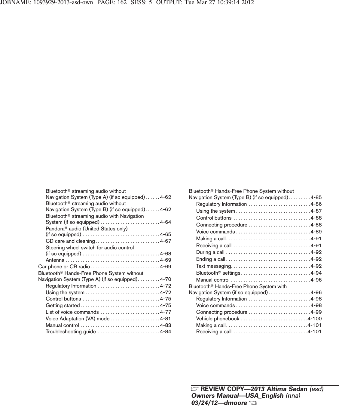 JOBNAME: 1093929-2013-asd-own PAGE: 162 SESS: 5 OUTPUT: Tue Mar 27 10:39:14 2012BluetoothTstreaming audio withoutNavigation System (Type A) (if so equipped). . . . . .4-62BluetoothTstreaming audio withoutNavigation System (Type B) (if so equipped). . . . . .4-62BluetoothTstreaming audio with NavigationSystem (if so equipped) . . . . . . . . . . . . . . . . . . . . . . . .4-64PandoraTaudio (United States only)(ifsoequipped)...............................4-65CDcareandcleaning..........................4-67Steering wheel switch for audio control(ifsoequipped)...............................4-68Antenna......................................4-69CarphoneorCBradio............................4-69BluetoothTHands-Free Phone System withoutNavigation System (Type A) (if so equipped). . . . . . . . .4-70Regulatory Information . . . . . . . . . . . . . . . . . . . . . . . . .4-72Usingthesystem..............................4-72Controlbuttons ...............................4-75Gettingstarted................................4-75List of voice commands . . . . . . . . . . . . . . . . . . . . . . . .4-77Voice Adaptation (VA) mode . . . . . . . . . . . . . . . . . . . .4-81Manualcontrol................................4-83Troubleshooting guide . . . . . . . . . . . . . . . . . . . . . . . . .4-84BluetoothTHands-Free Phone System withoutNavigation System (Type B) (if so equipped). . . . . . . . .4-85Regulatory Information . . . . . . . . . . . . . . . . . . . . . . . . .4-86Usingthesystem..............................4-87Controlbuttons ...............................4-88Connecting procedure . . . . . . . . . . . . . . . . . . . . . . . . .4-88Voicecommands..............................4-89Makingacall..................................4-91Receivingacall ...............................4-91Duringacall..................................4-92Endingacall..................................4-92Textmessaging................................4-92BluetoothTsettings............................4-94Manualcontrol................................4-96BluetoothTHands-Free Phone System withNavigation System (if so equipped) . . . . . . . . . . . . . . . . .4-96Regulatory Information . . . . . . . . . . . . . . . . . . . . . . . . .4-98Voicecommands..............................4-98Connecting procedure . . . . . . . . . . . . . . . . . . . . . . . . .4-99Vehicle phonebook . . . . . . . . . . . . . . . . . . . . . . . . . . .4-100Making a call. . . . . . . . . . . . . . . . . . . . . . . . . . . . . . . . .4-101Receiving a call . . . . . . . . . . . . . . . . . . . . . . . . . . . . . .4-101ZREVIEW COPY—2013 Altima Sedan (asd)Owners Manual—USA_English (nna)03/24/12—dmooreX