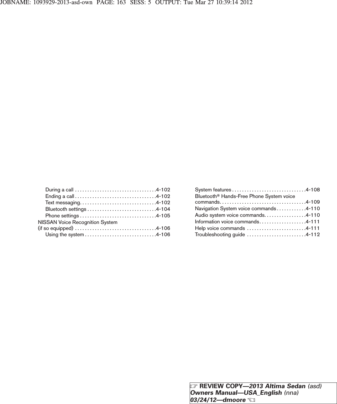 JOBNAME: 1093929-2013-asd-own PAGE: 163 SESS: 5 OUTPUT: Tue Mar 27 10:39:14 2012Duringacall.................................4-102Endingacall.................................4-102Textmessaging...............................4-102Bluetoothsettings............................4-104Phonesettings...............................4-105NISSAN Voice Recognition System(ifsoequipped).................................4-106Usingthesystem.............................4-106System features . . . . . . . . . . . . . . . . . . . . . . . . . . . . . .4-108BluetoothTHands-Free Phone System voicecommands. . . . . . . . . . . . . . . . . . . . . . . . . . . . . . . . . . .4-109Navigation System voice commands . . . . . . . . . . . .4-110Audio system voice commands. . . . . . . . . . . . . . . . .4-110Information voice commands. . . . . . . . . . . . . . . . . . .4-111Help voice commands . . . . . . . . . . . . . . . . . . . . . . . .4-111Troubleshooting guide . . . . . . . . . . . . . . . . . . . . . . . .4-112ZREVIEW COPY—2013 Altima Sedan (asd)Owners Manual—USA_English (nna)03/24/12—dmooreX