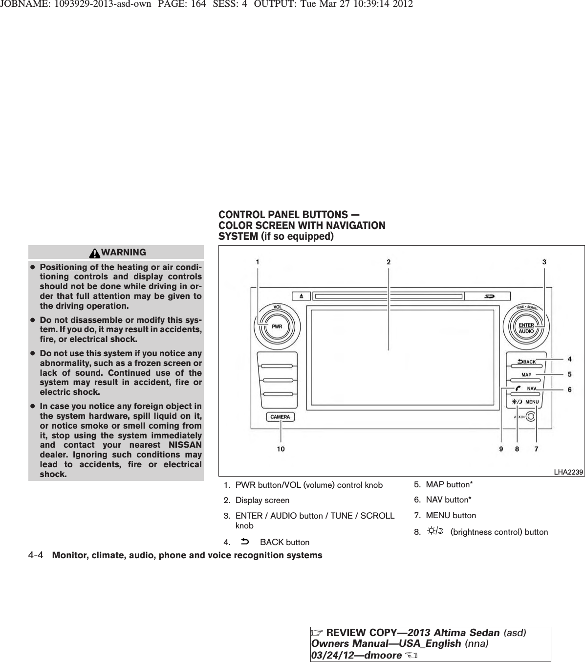 JOBNAME: 1093929-2013-asd-own PAGE: 164 SESS: 4 OUTPUT: Tue Mar 27 10:39:14 2012WARNING●Positioning of the heating or air condi-tioning controls and display controlsshould not be done while driving in or-der that full attention may be given tothe driving operation.●Do not disassemble or modify this sys-tem. If you do, it may result in accidents,fire, or electrical shock.●Do not use this system if you notice anyabnormality, such as a frozen screen orlack of sound. Continued use of thesystem may result in accident, fire orelectric shock.●In case you notice any foreign object inthe system hardware, spill liquid on it,or notice smoke or smell coming fromit, stop using the system immediatelyand contact your nearest NISSANdealer. Ignoring such conditions maylead to accidents, fire or electricalshock.1. PWR button/VOL (volume) control knob2. Display screen3. ENTER / AUDIO button / TUNE / SCROLLknob4. BACK button5. MAP button*6. NAV button*7. MENU button8. (brightness control) buttonLHA2239CONTROL PANEL BUTTONS —COLOR SCREEN WITH NAVIGATIONSYSTEM (if so equipped)4-4 Monitor, climate, audio, phone and voice recognition systemsZREVIEW COPY—2013 Altima Sedan (asd)Owners Manual—USA_English (nna)03/24/12—dmooreX