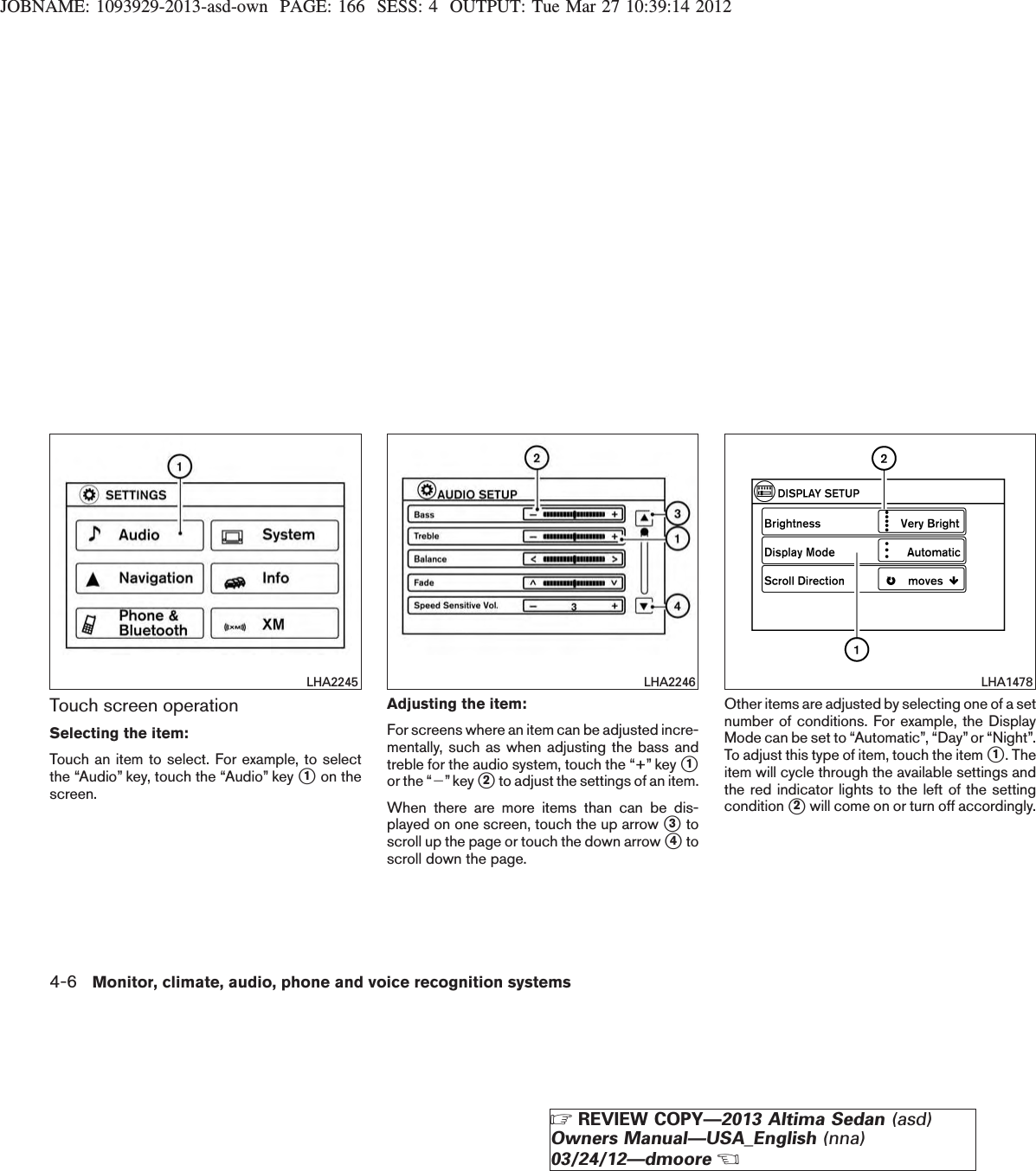 JOBNAME: 1093929-2013-asd-own PAGE: 166 SESS: 4 OUTPUT: Tue Mar 27 10:39:14 2012Touch screen operationSelecting the item:Touch an item to select. For example, to selectthe “Audio” key, touch the “Audio” key s1on thescreen.Adjusting the item:For screens where an item can be adjusted incre-mentally, such as when adjusting the bass andtreble for the audio system, touch the “+” key s1or the “2”key s2to adjust the settings of an item.When there are more items than can be dis-played on one screen, touch the up arrow s3toscroll up the page or touch the down arrow s4toscroll down the page.Other items are adjusted by selecting one of a setnumber of conditions. For example, the DisplayMode can be set to “Automatic”, “Day”or “Night”.To adjust this type of item, touch the item s1. Theitem will cycle through the available settings andthe red indicator lights to the left of the settingcondition s2will come on or turn off accordingly.LHA2245 LHA2246 LHA14784-6 Monitor, climate, audio, phone and voice recognition systemsZREVIEW COPY—2013 Altima Sedan (asd)Owners Manual—USA_English (nna)03/24/12—dmooreX