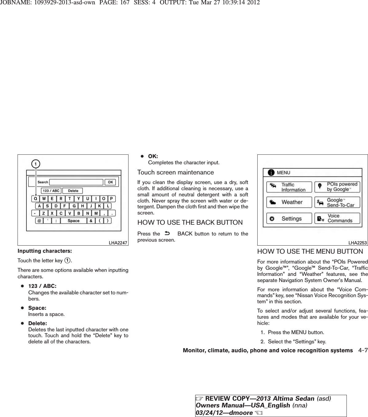 JOBNAME: 1093929-2013-asd-own PAGE: 167 SESS: 4 OUTPUT: Tue Mar 27 10:39:14 2012Inputting characters:Touch the letter key s1.There are some options available when inputtingcharacters.●123 / ABC:Changes the available character set to num-bers.●Space:Inserts a space.●Delete:Deletes the last inputted character with onetouch. Touch and hold the “Delete” key todelete all of the characters.●OK:Completes the character input.Touch screen maintenanceIf you clean the display screen, use a dry, softcloth. If additional cleaning is necessary, use asmall amount of neutral detergent with a softcloth. Never spray the screen with water or de-tergent. Dampen the cloth first and then wipe thescreen.HOW TO USE THE BACK BUTTONPress the BACK button to return to theprevious screen.HOW TO USE THE MENU BUTTONFor more information about the “POIs Poweredby Google™”, “Google™ Send-To-Car, “TrafficInformation” and “Weather” features, see theseparate Navigation System Owner’s Manual.For more information about the “Voice Com-mands” key, see “Nissan Voice Recognition Sys-tem” in this section.To select and/or adjust several functions, fea-tures and modes that are available for your ve-hicle:1. Press the MENU button.2. Select the “Settings” key.LHA2247 LHA2253Monitor, climate, audio, phone and voice recognition systems 4-7ZREVIEW COPY—2013 Altima Sedan (asd)Owners Manual—USA_English (nna)03/24/12—dmooreX