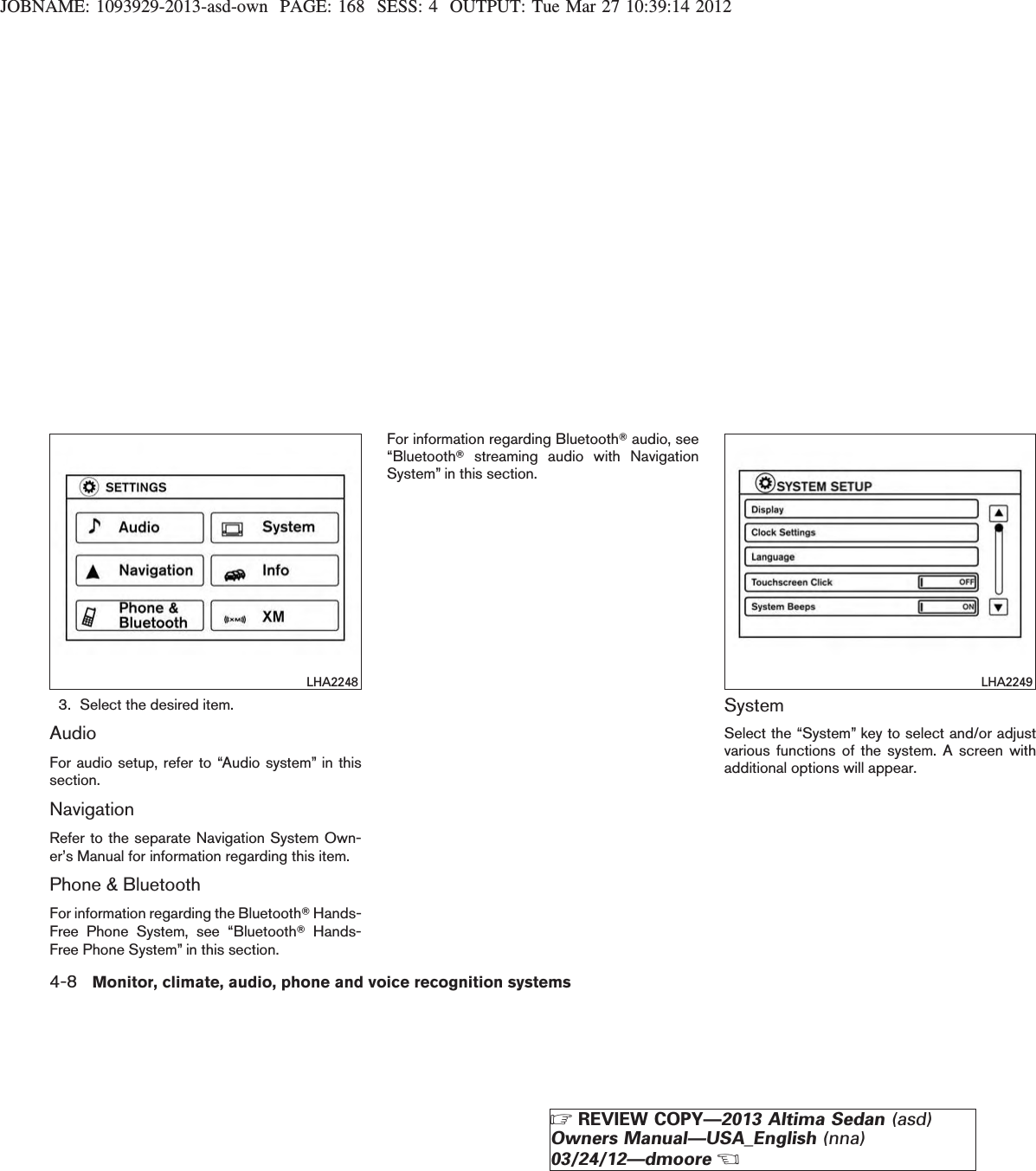 JOBNAME: 1093929-2013-asd-own PAGE: 168 SESS: 4 OUTPUT: Tue Mar 27 10:39:14 20123. Select the desired item.AudioFor audio setup, refer to “Audio system” in thissection.NavigationRefer to the separate Navigation System Own-er’s Manual for information regarding this item.Phone &amp; BluetoothFor information regarding the BluetoothTHands-Free Phone System, see “BluetoothTHands-Free Phone System” in this section.For information regarding BluetoothTaudio, see“BluetoothTstreaming audio with NavigationSystem” in this section.SystemSelect the “System” key to select and/or adjustvarious functions of the system. A screen withadditional options will appear.LHA2248 LHA22494-8 Monitor, climate, audio, phone and voice recognition systemsZREVIEW COPY—2013 Altima Sedan (asd)Owners Manual—USA_English (nna)03/24/12—dmooreX