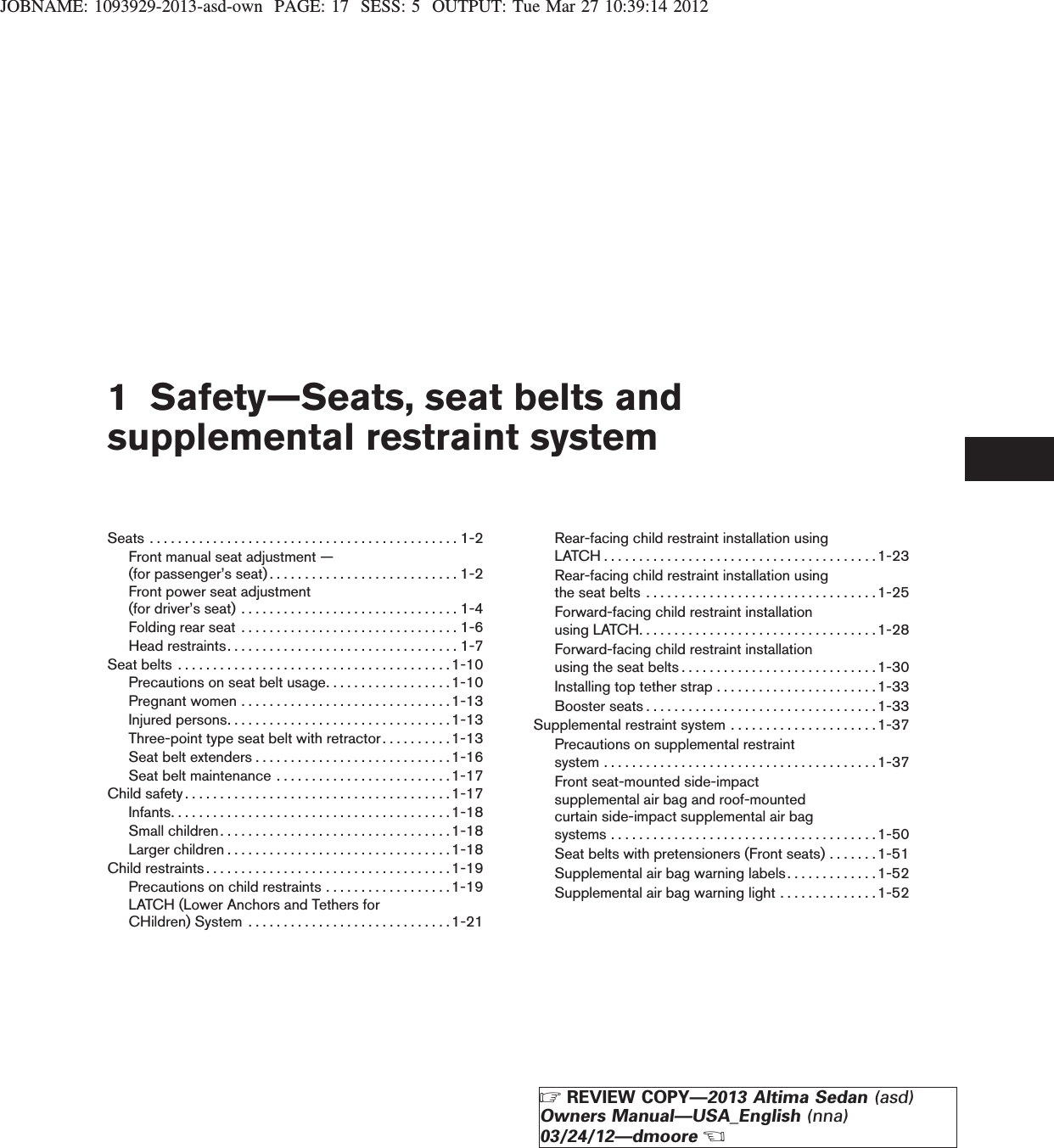JOBNAME: 1093929-2013-asd-own PAGE: 17 SESS: 5 OUTPUT: Tue Mar 27 10:39:14 20121 Safety—Seats, seat belts andsupplemental restraint systemSeats............................................1-2Front manual seat adjustment —(forpassenger’sseat)...........................1-2Front power seat adjustment(fordriver’sseat) ...............................1-4Foldingrearseat ...............................1-6Headrestraints.................................1-7Seatbelts .......................................1-10Precautions on seat belt usage. . . . . . . . . . . . . . . . . .1-10Pregnantwomen..............................1-13Injuredpersons................................1-13Three-point type seat belt with retractor . . . . . . . . . .1-13Seatbeltextenders............................1-16Seat belt maintenance . . . . . . . . . . . . . . . . . . . . . . . . .1-17Childsafety......................................1-17Infants........................................1-18Smallchildren.................................1-18Largerchildren................................1-18Childrestraints...................................1-19Precautions on child restraints . . . . . . . . . . . . . . . . . .1-19LATCH (Lower Anchors and Tethers forCHildren)System .............................1-21Rear-facing child restraint installation usingLATCH.......................................1-23Rear-facing child restraint installation usingtheseatbelts .................................1-25Forward-facing child restraint installationusingLATCH..................................1-28Forward-facing child restraint installationusingtheseatbelts............................1-30Installing top tether strap . . . . . . . . . . . . . . . . . . . . . . .1-33Boosterseats.................................1-33Supplemental restraint system . . . . . . . . . . . . . . . . . . . . .1-37Precautions on supplemental restraintsystem.......................................1-37Front seat-mounted side-impactsupplemental air bag and roof-mountedcurtain side-impact supplemental air bagsystems......................................1-50Seat belts with pretensioners (Front seats) . . . . . . . 1-51Supplemental air bag warning labels. . . . . . . . . . . . .1-52Supplemental air bag warning light . . . . . . . . . . . . . .1-52ZREVIEW COPY—2013 Altima Sedan (asd)Owners Manual—USA_English (nna)03/24/12—dmooreX