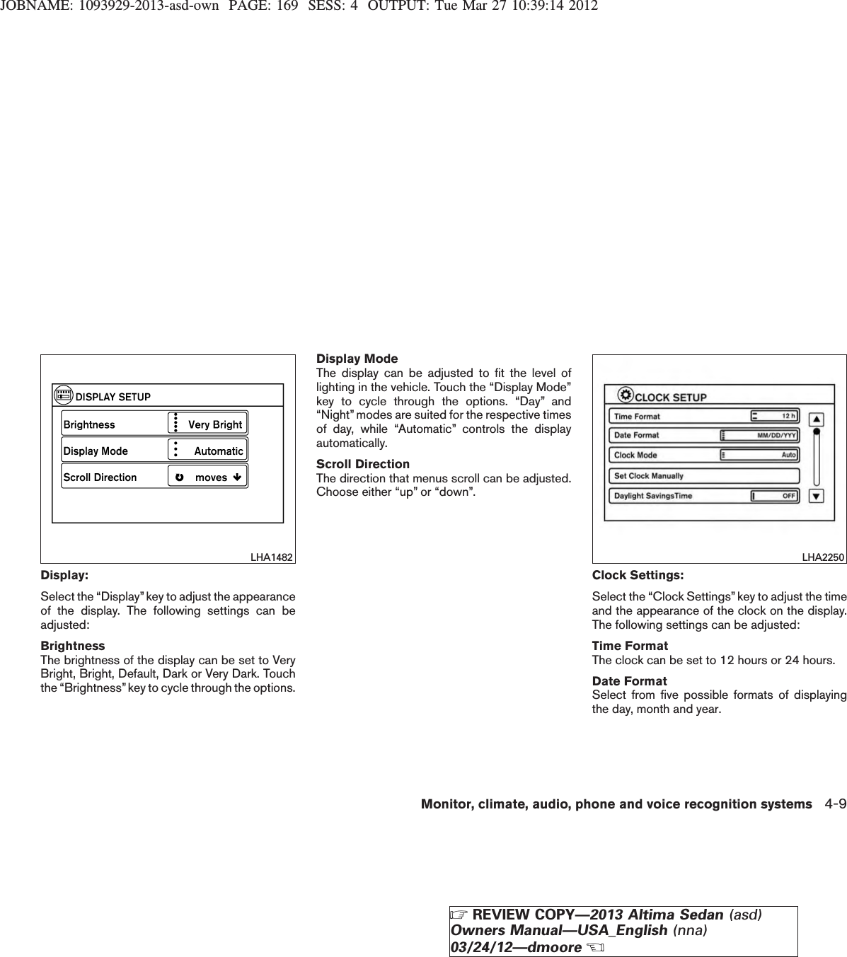 JOBNAME: 1093929-2013-asd-own PAGE: 169 SESS: 4 OUTPUT: Tue Mar 27 10:39:14 2012Display:Select the “Display”key to adjust the appearanceof the display. The following settings can beadjusted:BrightnessThe brightness of the display can be set to VeryBright, Bright, Default, Dark or Very Dark. Touchthe “Brightness”key to cycle through the options.Display ModeThe display can be adjusted to fit the level oflighting in the vehicle. Touch the “Display Mode”key to cycle through the options. “Day” and“Night” modes are suited for the respective timesof day, while “Automatic” controls the displayautomatically.Scroll DirectionThe direction that menus scroll can be adjusted.Choose either “up” or “down”.Clock Settings:Select the “Clock Settings” key to adjust the timeand the appearance of the clock on the display.The following settings can be adjusted:Time FormatThe clock can be set to 12 hours or 24 hours.Date FormatSelect from five possible formats of displayingthe day, month and year.LHA1482 LHA2250Monitor, climate, audio, phone and voice recognition systems 4-9ZREVIEW COPY—2013 Altima Sedan (asd)Owners Manual—USA_English (nna)03/24/12—dmooreX