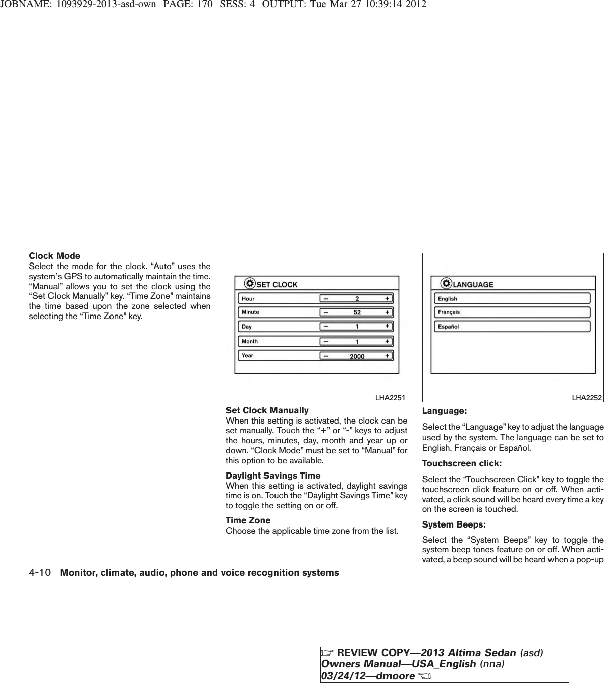 JOBNAME: 1093929-2013-asd-own PAGE: 170 SESS: 4 OUTPUT: Tue Mar 27 10:39:14 2012Clock ModeSelect the mode for the clock. “Auto” uses thesystem’s GPS to automatically maintain the time.“Manual” allows you to set the clock using the“Set Clock Manually” key. “Time Zone” maintainsthe time based upon the zone selected whenselecting the “Time Zone” key.Set Clock ManuallyWhen this setting is activated, the clock can beset manually. Touch the “+” or “-” keys to adjustthe hours, minutes, day, month and year up ordown. “Clock Mode” must be set to “Manual” forthis option to be available.Daylight Savings TimeWhen this setting is activated, daylight savingstime is on. Touch the “Daylight Savings Time” keyto toggle the setting on or off.Time ZoneChoose the applicable time zone from the list.Language:Select the “Language”key to adjust the languageused by the system. The language can be set toEnglish, Français or Español.Touchscreen click:Select the “Touchscreen Click” key to toggle thetouchscreen click feature on or off. When acti-vated, a click sound will be heard every time a keyon the screen is touched.System Beeps:Select the “System Beeps” key to toggle thesystem beep tones feature on or off. When acti-vated, a beep sound will be heard when a pop-upLHA2251 LHA22524-10 Monitor, climate, audio, phone and voice recognition systemsZREVIEW COPY—2013 Altima Sedan (asd)Owners Manual—USA_English (nna)03/24/12—dmooreX