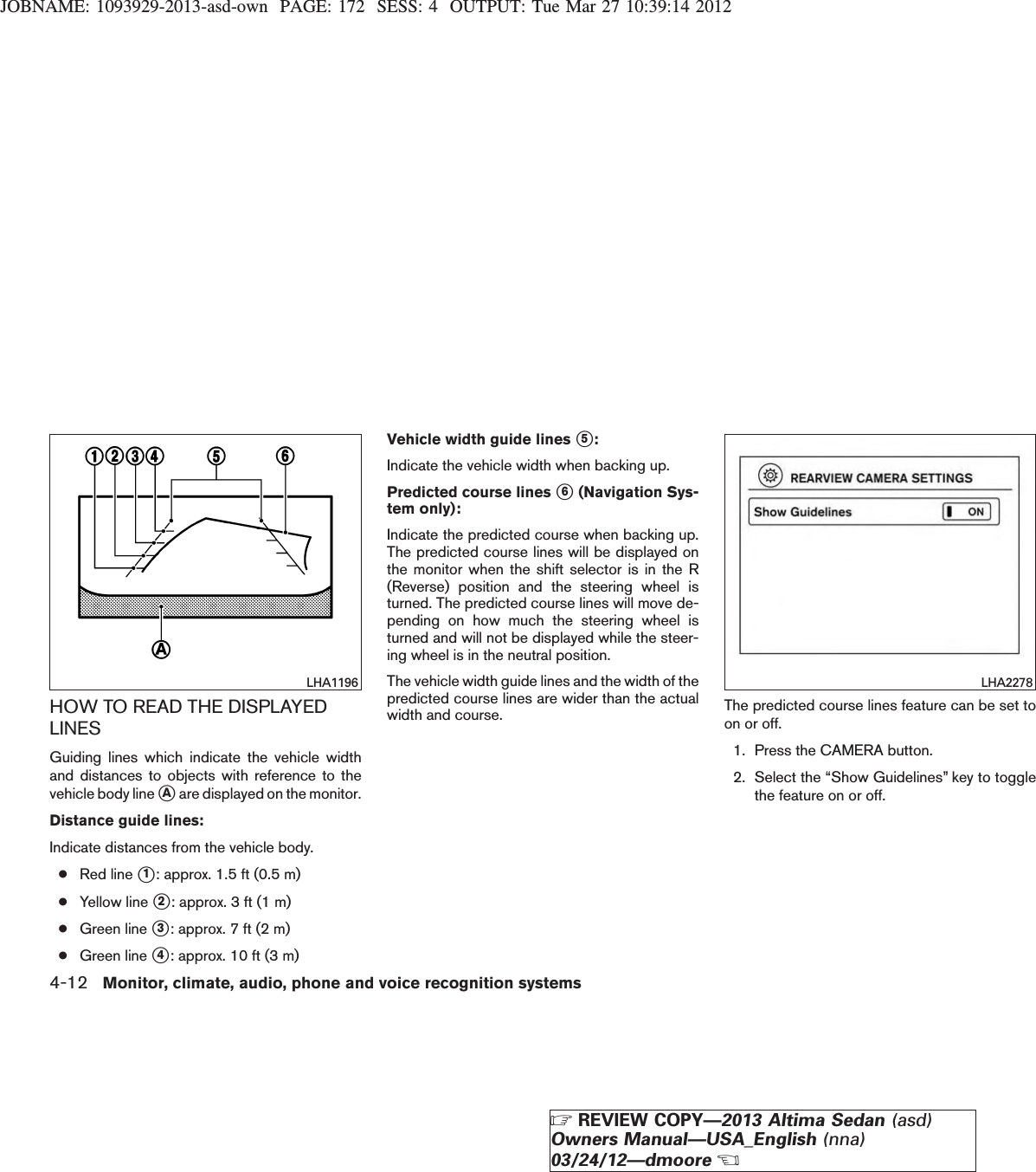 JOBNAME: 1093929-2013-asd-own PAGE: 172 SESS: 4 OUTPUT: Tue Mar 27 10:39:14 2012HOW TO READ THE DISPLAYEDLINESGuiding lines which indicate the vehicle widthand distances to objects with reference to thevehicle body line sAare displayed on the monitor.Distance guide lines:Indicate distances from the vehicle body.●Red line s1: approx. 1.5 ft (0.5 m)●Yellow line s2: approx. 3 ft (1 m)●Green line s3: approx. 7 ft (2 m)●Green line s4: approx. 10 ft (3 m)Vehicle width guide lines s5:Indicate the vehicle width when backing up.Predicted course lines s6(Navigation Sys-tem only):Indicate the predicted course when backing up.The predicted course lines will be displayed onthe monitor when the shift selector is in the R(Reverse) position and the steering wheel isturned. The predicted course lines will move de-pending on how much the steering wheel isturned and will not be displayed while the steer-ing wheel is in the neutral position.The vehicle width guide lines and the width of thepredicted course lines are wider than the actualwidth and course. The predicted course lines feature can be set toon or off.1. Press the CAMERA button.2. Select the “Show Guidelines” key to togglethe feature on or off.LHA1196 LHA22784-12 Monitor, climate, audio, phone and voice recognition systemsZREVIEW COPY—2013 Altima Sedan (asd)Owners Manual—USA_English (nna)03/24/12—dmooreX