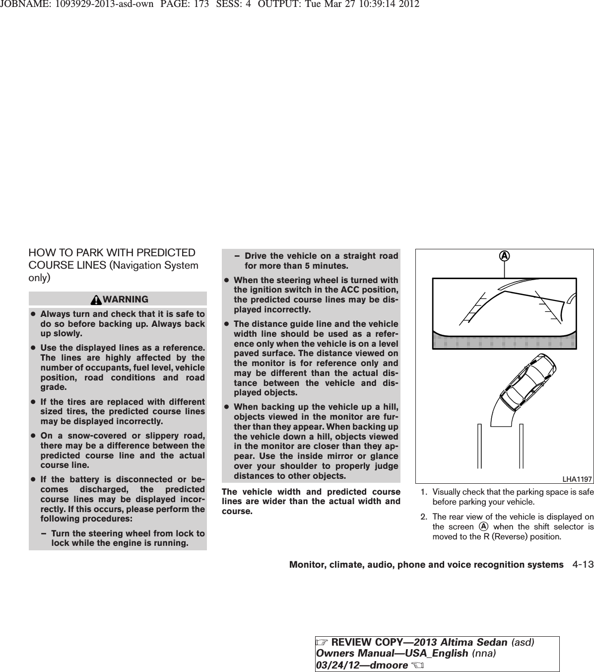 JOBNAME: 1093929-2013-asd-own PAGE: 173 SESS: 4 OUTPUT: Tue Mar 27 10:39:14 2012HOW TO PARK WITH PREDICTEDCOURSE LINES (Navigation Systemonly)WARNING●Always turn and check that it is safe todo so before backing up. Always backup slowly.●Use the displayed lines as a reference.The lines are highly affected by thenumber of occupants, fuel level, vehicleposition, road conditions and roadgrade.●If the tires are replaced with differentsized tires, the predicted course linesmay be displayed incorrectly.●On a snow-covered or slippery road,there may be a difference between thepredicted course line and the actualcourse line.●If the battery is disconnected or be-comes discharged, the predictedcourse lines may be displayed incor-rectly. If this occurs, please perform thefollowing procedures:– Turn the steering wheel from lock tolock while the engine is running.– Drive the vehicle on a straight roadfor more than 5 minutes.●When the steering wheel is turned withthe ignition switch in the ACC position,the predicted course lines may be dis-played incorrectly.●The distance guide line and the vehiclewidth line should be used as a refer-ence only when the vehicle is on a levelpaved surface. The distance viewed onthe monitor is for reference only andmay be different than the actual dis-tance between the vehicle and dis-played objects.●When backing up the vehicle up a hill,objects viewed in the monitor are fur-ther than they appear. When backing upthe vehicle down a hill, objects viewedin the monitor are closer than they ap-pear. Use the inside mirror or glanceover your shoulder to properly judgedistances to other objects.The vehicle width and predicted courselines are wider than the actual width andcourse.1. Visually check that the parking space is safebefore parking your vehicle.2. The rear view of the vehicle is displayed onthe screen sAwhen the shift selector ismoved to the R (Reverse) position.LHA1197Monitor, climate, audio, phone and voice recognition systems 4-13ZREVIEW COPY—2013 Altima Sedan (asd)Owners Manual—USA_English (nna)03/24/12—dmooreX