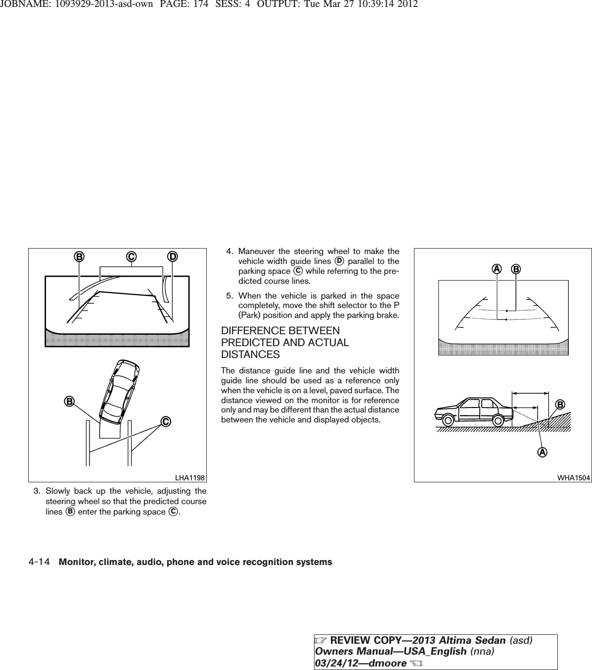 JOBNAME: 1093929-2013-asd-own PAGE: 174 SESS: 4 OUTPUT: Tue Mar 27 10:39:14 20123. Slowly back up the vehicle, adjusting thesteering wheel so that the predicted courselines sBenter the parking space sC.4. Maneuver the steering wheel to make thevehicle width guide lines sDparallel to theparking space sCwhile referring to the pre-dicted course lines.5. When the vehicle is parked in the spacecompletely, move the shift selector to the P(Park) position and apply the parking brake.DIFFERENCE BETWEENPREDICTED AND ACTUALDISTANCESThe distance guide line and the vehicle widthguide line should be used as a reference onlywhen the vehicle is on a level, paved surface. Thedistance viewed on the monitor is for referenceonly and may be different than the actual distancebetween the vehicle and displayed objects.LHA1198 WHA15044-14 Monitor, climate, audio, phone and voice recognition systemsZREVIEW COPY—2013 Altima Sedan (asd)Owners Manual—USA_English (nna)03/24/12—dmooreX