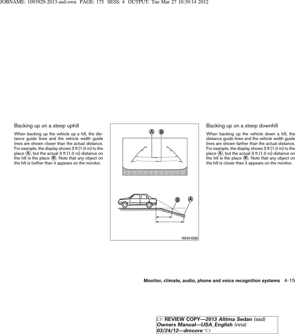 JOBNAME: 1093929-2013-asd-own PAGE: 175 SESS: 4 OUTPUT: Tue Mar 27 10:39:14 2012Backing up on a steep uphillWhen backing up the vehicle up a hill, the dis-tance guide lines and the vehicle width guidelines are shown closer than the actual distance.For example, the display shows 3 ft (1.0 m) to theplace sA, but the actual 3 ft (1.0 m) distance onthe hill is the place sB. Note that any object onthe hill is further than it appears on the monitor.Backing up on a steep downhillWhen backing up the vehicle down a hill, thedistance guide lines and the vehicle width guidelines are shown farther than the actual distance.For example, the display shows 3 ft (1.0 m) to theplace sA, but the actual 3 ft (1.0 m) distance onthe hill is the place sB. Note that any object onthe hill is closer than it appears on the monitor.WHA1505Monitor, climate, audio, phone and voice recognition systems 4-15ZREVIEW COPY—2013 Altima Sedan (asd)Owners Manual—USA_English (nna)03/24/12—dmooreX