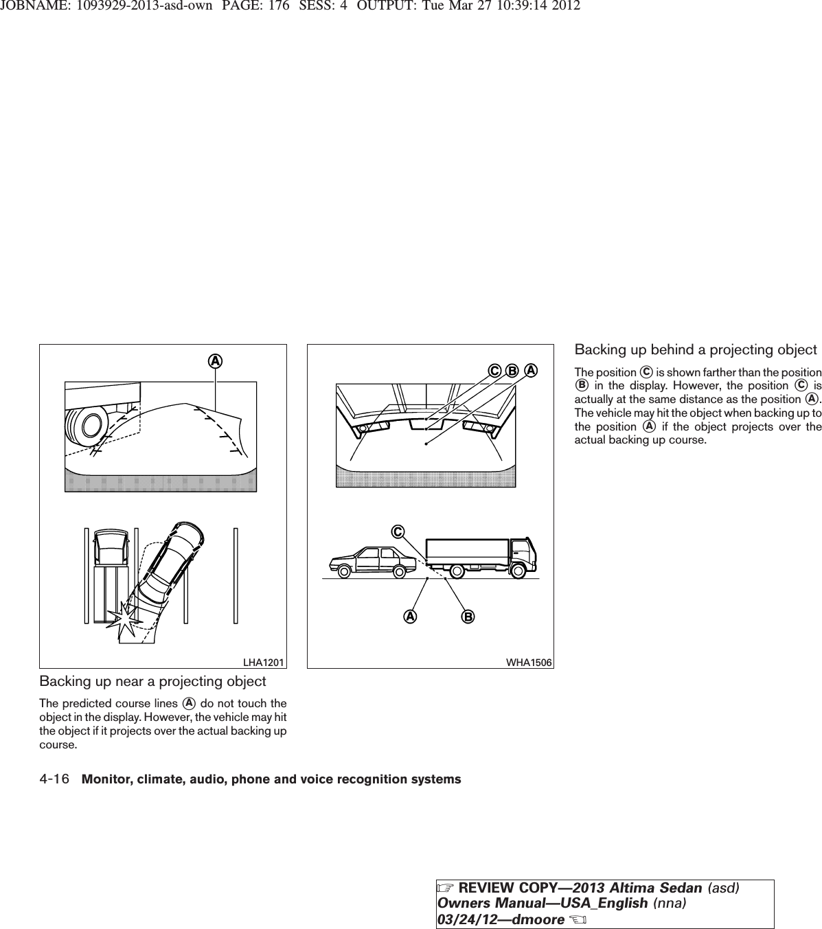 JOBNAME: 1093929-2013-asd-own PAGE: 176 SESS: 4 OUTPUT: Tue Mar 27 10:39:14 2012Backing up near a projecting objectThe predicted course lines sAdo not touch theobject in the display. However, the vehicle may hitthe object if it projects over the actual backing upcourse.Backing up behind a projecting objectThe position sCis shown farther than the positionsBin the display. However, the position sCisactually at the same distance as the position sA.The vehicle may hit the object when backing up tothe position sAif the object projects over theactual backing up course.LHA1201 WHA15064-16 Monitor, climate, audio, phone and voice recognition systemsZREVIEW COPY—2013 Altima Sedan (asd)Owners Manual—USA_English (nna)03/24/12—dmooreX