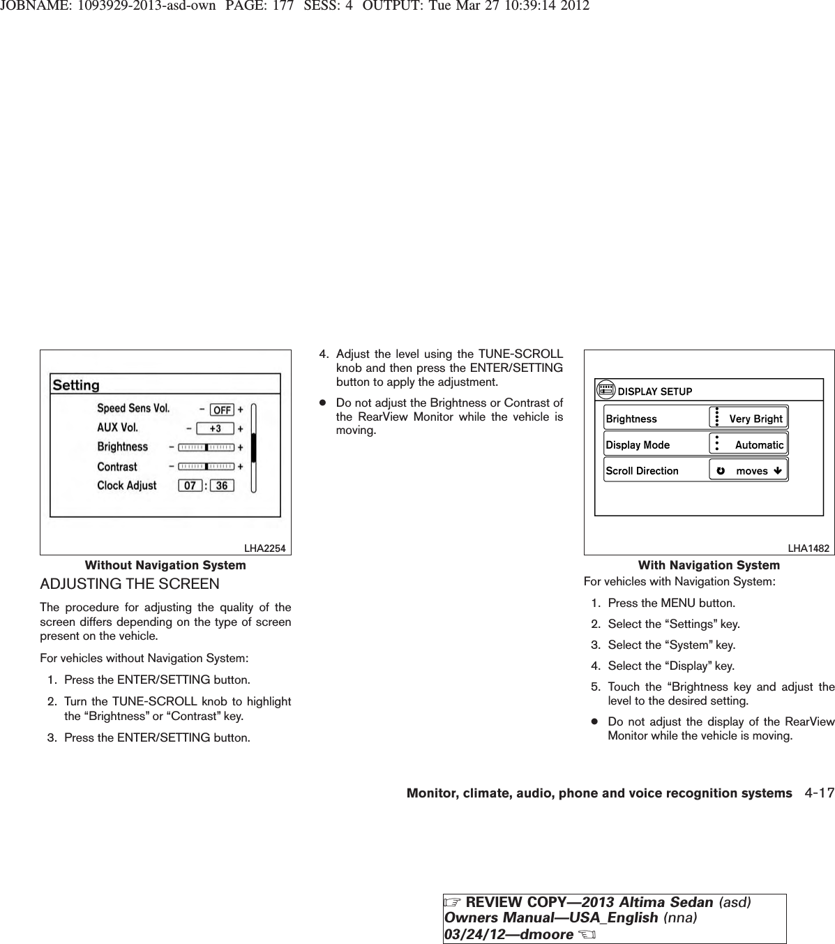 JOBNAME: 1093929-2013-asd-own PAGE: 177 SESS: 4 OUTPUT: Tue Mar 27 10:39:14 2012ADJUSTING THE SCREENThe procedure for adjusting the quality of thescreen differs depending on the type of screenpresent on the vehicle.For vehicles without Navigation System:1. Press the ENTER/SETTING button.2. Turn the TUNE-SCROLL knob to highlightthe “Brightness” or “Contrast” key.3. Press the ENTER/SETTING button.4. Adjust the level using the TUNE-SCROLLknob and then press the ENTER/SETTINGbutton to apply the adjustment.●Do not adjust the Brightness or Contrast ofthe RearView Monitor while the vehicle ismoving.For vehicles with Navigation System:1. Press the MENU button.2. Select the “Settings” key.3. Select the “System” key.4. Select the “Display” key.5. Touch the “Brightness key and adjust thelevel to the desired setting.●Do not adjust the display of the RearViewMonitor while the vehicle is moving.Without Navigation SystemLHA2254With Navigation SystemLHA1482Monitor, climate, audio, phone and voice recognition systems 4-17ZREVIEW COPY—2013 Altima Sedan (asd)Owners Manual—USA_English (nna)03/24/12—dmooreX