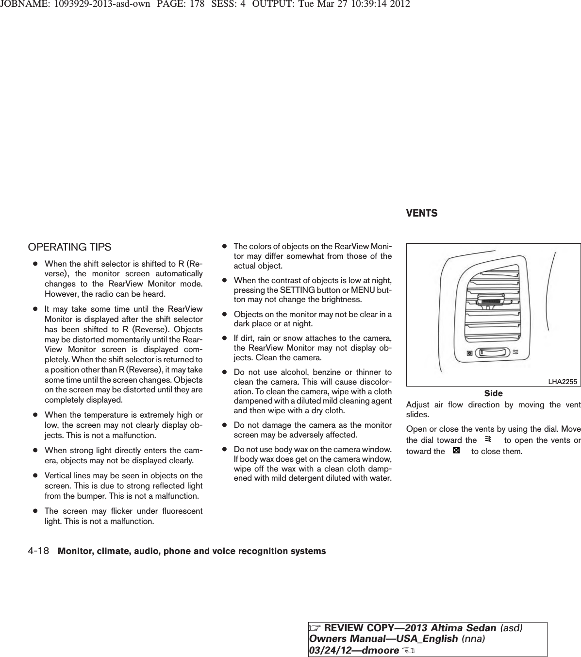 JOBNAME: 1093929-2013-asd-own PAGE: 178 SESS: 4 OUTPUT: Tue Mar 27 10:39:14 2012OPERATING TIPS●When the shift selector is shifted to R (Re-verse), the monitor screen automaticallychanges to the RearView Monitor mode.However, the radio can be heard.●It may take some time until the RearViewMonitor is displayed after the shift selectorhas been shifted to R (Reverse). Objectsmay be distorted momentarily until the Rear-View Monitor screen is displayed com-pletely. When the shift selector is returned toa position other than R (Reverse), it may takesome time until the screen changes. Objectson the screen may be distorted until they arecompletely displayed.●When the temperature is extremely high orlow, the screen may not clearly display ob-jects. This is not a malfunction.●When strong light directly enters the cam-era, objects may not be displayed clearly.●Vertical lines may be seen in objects on thescreen. This is due to strong reflected lightfrom the bumper. This is not a malfunction.●The screen may flicker under fluorescentlight. This is not a malfunction.●The colors of objects on the RearView Moni-tor may differ somewhat from those of theactual object.●When the contrast of objects is low at night,pressing the SETTING button or MENU but-ton may not change the brightness.●Objects on the monitor may not be clear in adark place or at night.●If dirt, rain or snow attaches to the camera,the RearView Monitor may not display ob-jects. Clean the camera.●Do not use alcohol, benzine or thinner toclean the camera. This will cause discolor-ation. To clean the camera, wipe with a clothdampened with a diluted mild cleaning agentand then wipe with a dry cloth.●Do not damage the camera as the monitorscreen may be adversely affected.●Do not use body wax on the camera window.If body wax does get on the camera window,wipe off the wax with a clean cloth damp-ened with mild detergent diluted with water.Adjust air flow direction by moving the ventslides.Open or close the vents by using the dial. Movethe dial toward the to open the vents ortoward the to close them.SideLHA2255VENTS4-18 Monitor, climate, audio, phone and voice recognition systemsZREVIEW COPY—2013 Altima Sedan (asd)Owners Manual—USA_English (nna)03/24/12—dmooreX
