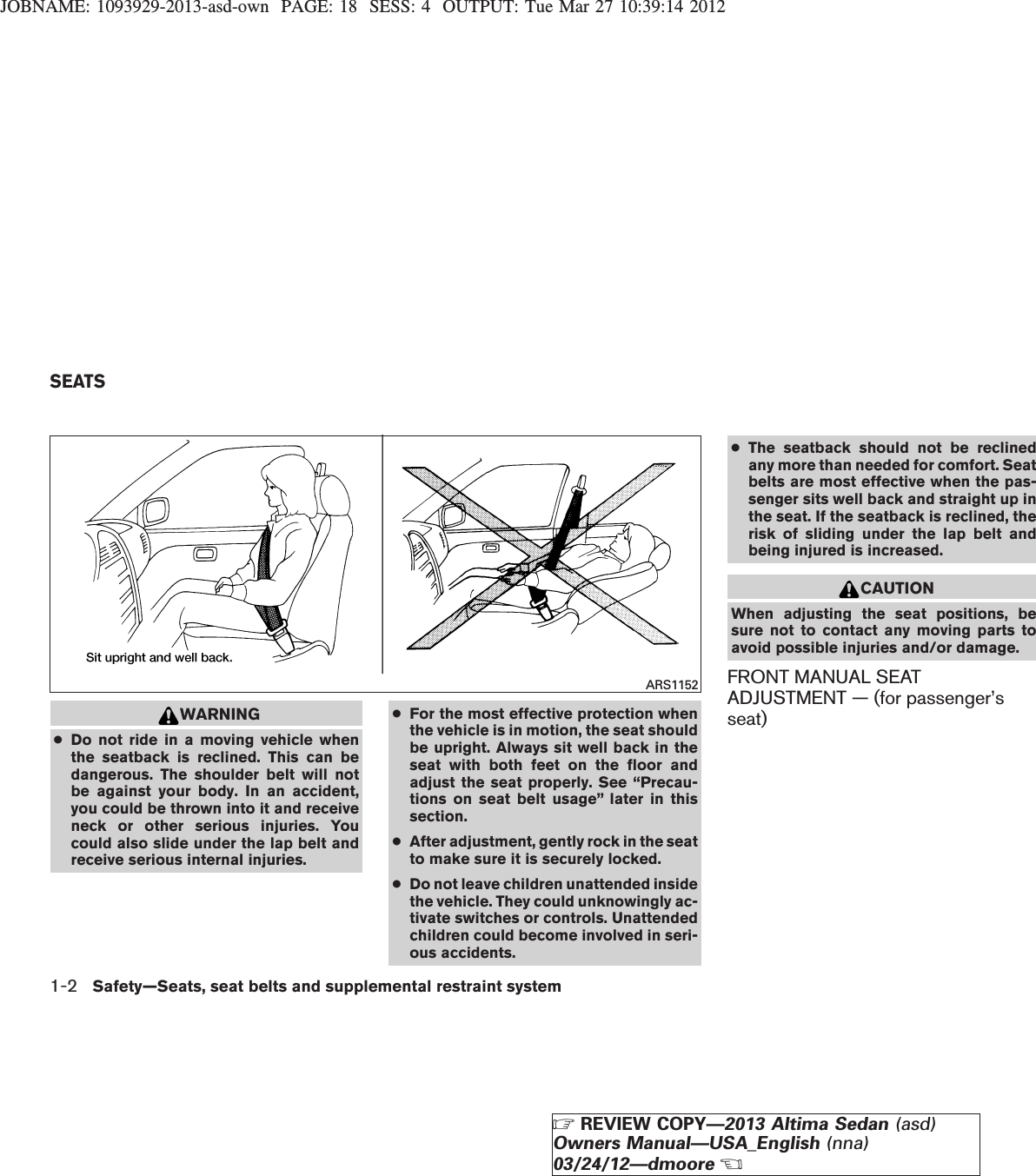 JOBNAME: 1093929-2013-asd-own PAGE: 18 SESS: 4 OUTPUT: Tue Mar 27 10:39:14 2012WARNING●Do not ride in a moving vehicle whenthe seatback is reclined. This can bedangerous. The shoulder belt will notbe against your body. In an accident,you could be thrown into it and receiveneck or other serious injuries. Youcould also slide under the lap belt andreceive serious internal injuries.●For the most effective protection whenthe vehicle is in motion, the seat shouldbe upright. Always sit well back in theseat with both feet on the floor andadjust the seat properly. See “Precau-tions on seat belt usage” later in thissection.●After adjustment, gently rock in the seatto make sure it is securely locked.●Do not leave children unattended insidethe vehicle. They could unknowingly ac-tivate switches or controls. Unattendedchildren could become involved in seri-ous accidents.●The seatback should not be reclinedany more than needed for comfort. Seatbelts are most effective when the pas-senger sits well back and straight up inthe seat. If the seatback is reclined, therisk of sliding under the lap belt andbeing injured is increased.CAUTIONWhen adjusting the seat positions, besure not to contact any moving parts toavoid possible injuries and/or damage.FRONT MANUAL SEATADJUSTMENT — (for passenger’sseat)ARS1152SEATS1-2 Safety—Seats, seat belts and supplemental restraint systemZREVIEW COPY—2013 Altima Sedan (asd)Owners Manual—USA_English (nna)03/24/12—dmooreX