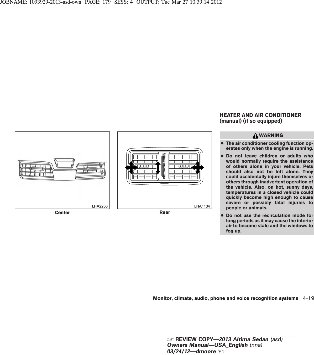 JOBNAME: 1093929-2013-asd-own PAGE: 179 SESS: 4 OUTPUT: Tue Mar 27 10:39:14 2012WARNING●The air conditioner cooling function op-erates only when the engine is running.●Do not leave children or adults whowould normally require the assistanceof others alone in your vehicle. Petsshould also not be left alone. Theycould accidentally injure themselves orothers through inadvertent operation ofthe vehicle. Also, on hot, sunny days,temperatures in a closed vehicle couldquickly become high enough to causesevere or possibly fatal injuries topeople or animals.●Do not use the recirculation mode forlong periods as it may cause the interiorair to become stale and the windows tofog up.CenterLHA2256RearLHA1134HEATER AND AIR CONDITIONER(manual) (if so equipped)Monitor, climate, audio, phone and voice recognition systems 4-19ZREVIEW COPY—2013 Altima Sedan (asd)Owners Manual—USA_English (nna)03/24/12—dmooreX