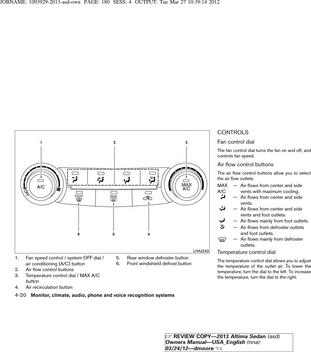 JOBNAME: 1093929-2013-asd-own PAGE: 180 SESS: 4 OUTPUT: Tue Mar 27 10:39:14 20121. Fan speed control / system OFF dial /air conditioning (A/C) button2. Air flow control buttons3. Temperature control dial / MAX A/Cbutton4. Air recirculation button5. Rear window defroster button6. Front windshield defrost buttonCONTROLSFan control dialThe fan control dial turns the fan on and off, andcontrols fan speed.Air flow control buttonsThe air flow control buttons allow you to selectthe air flow outlets.MAXA/C— Air flows from center and sidevents with maximum cooling.— Air flows from center and sidevents.— Air flows from center and sidevents and foot outlets.— Air flows mainly from foot outlets.— Air flows from defroster outletsand foot outlets.— Air flows mainly from defrosteroutlets.Temperature control dialThe temperature control dial allows you to adjustthe temperature of the outlet air. To lower thetemperature, turn the dial to the left. To increasethe temperature, turn the dial to the right.LHA22434-20 Monitor, climate, audio, phone and voice recognition systemsZREVIEW COPY—2013 Altima Sedan (asd)Owners Manual—USA_English (nna)03/24/12—dmooreX