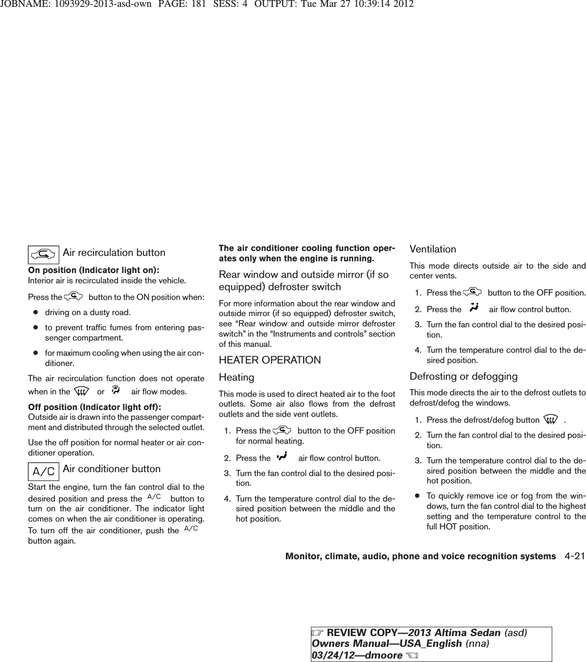 JOBNAME: 1093929-2013-asd-own PAGE: 181 SESS: 4 OUTPUT: Tue Mar 27 10:39:14 2012Air recirculation buttonOn position (Indicator light on):Interior air is recirculated inside the vehicle.Press the button to the ON position when:●driving on a dusty road.●to prevent traffic fumes from entering pas-senger compartment.●for maximum cooling when using the air con-ditioner.The air recirculation function does not operatewhen in the or air flow modes.Off position (Indicator light off):Outside air is drawn into the passenger compart-ment and distributed through the selected outlet.Use the off position for normal heater or air con-ditioner operation.Air conditioner buttonStart the engine, turn the fan control dial to thedesired position and press the button toturn on the air conditioner. The indicator lightcomes on when the air conditioner is operating.To turn off the air conditioner, push thebutton again.The air conditioner cooling function oper-ates only when the engine is running.Rear window and outside mirror (if soequipped) defroster switchFor more information about the rear window andoutside mirror (if so equipped) defroster switch,see “Rear window and outside mirror defrosterswitch” in the “Instruments and controls” sectionof this manual.HEATER OPERATIONHeatingThis mode is used to direct heated air to the footoutlets. Some air also flows from the defrostoutlets and the side vent outlets.1. Press the button to the OFF positionfor normal heating.2. Press the air flow control button.3. Turn the fan control dial to the desired posi-tion.4. Turn the temperature control dial to the de-sired position between the middle and thehot position.VentilationThis mode directs outside air to the side andcenter vents.1. Press the button to the OFF position.2. Press the air flow control button.3. Turn the fan control dial to the desired posi-tion.4. Turn the temperature control dial to the de-sired position.Defrosting or defoggingThis mode directs the air to the defrost outlets todefrost/defog the windows.1. Press the defrost/defog button .2. Turn the fan control dial to the desired posi-tion.3. Turn the temperature control dial to the de-sired position between the middle and thehot position.●To quickly remove ice or fog from the win-dows, turn the fan control dial to the highestsetting and the temperature control to thefull HOT position.Monitor, climate, audio, phone and voice recognition systems 4-21ZREVIEW COPY—2013 Altima Sedan (asd)Owners Manual—USA_English (nna)03/24/12—dmooreX