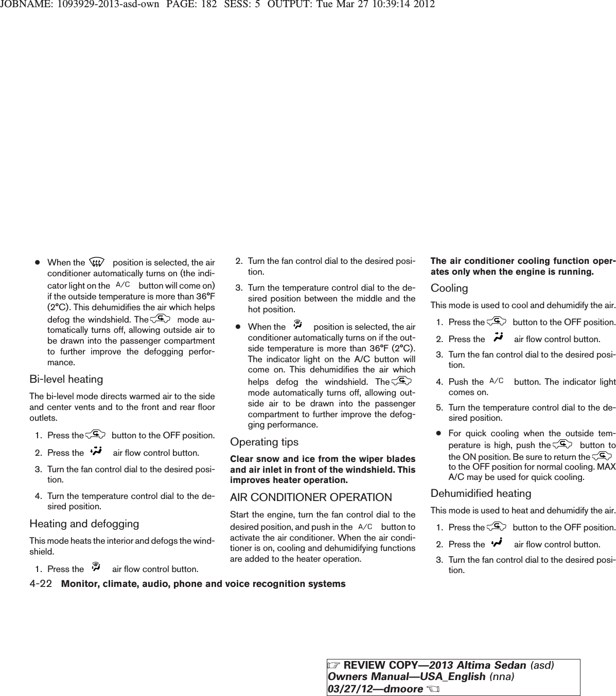 JOBNAME: 1093929-2013-asd-own PAGE: 182 SESS: 5 OUTPUT: Tue Mar 27 10:39:14 2012●When the position is selected, the airconditioner automatically turns on (the indi-cator light on the button will come on)if the outside temperature is more than 36°F(2°C). This dehumidifies the air which helpsdefog the windshield. The mode au-tomatically turns off, allowing outside air tobe drawn into the passenger compartmentto further improve the defogging perfor-mance.Bi-level heatingThe bi-level mode directs warmed air to the sideand center vents and to the front and rear flooroutlets.1. Press the button to the OFF position.2. Press the air flow control button.3. Turn the fan control dial to the desired posi-tion.4. Turn the temperature control dial to the de-sired position.Heating and defoggingThis mode heats the interior and defogs the wind-shield.1. Press the air flow control button.2. Turn the fan control dial to the desired posi-tion.3. Turn the temperature control dial to the de-sired position between the middle and thehot position.●When the position is selected, the airconditioner automatically turns on if the out-side temperature is more than 36°F (2°C).The indicator light on the A/C button willcome on. This dehumidifies the air whichhelps defog the windshield. Themode automatically turns off, allowing out-side air to be drawn into the passengercompartment to further improve the defog-ging performance.Operating tipsClear snow and ice from the wiper bladesand air inlet in front of the windshield. Thisimproves heater operation.AIR CONDITIONER OPERATIONStart the engine, turn the fan control dial to thedesired position, and push in the button toactivate the air conditioner. When the air condi-tioner is on, cooling and dehumidifying functionsare added to the heater operation.The air conditioner cooling function oper-ates only when the engine is running.CoolingThis mode is used to cool and dehumidify the air.1. Press the button to the OFF position.2. Press the air flow control button.3. Turn the fan control dial to the desired posi-tion.4. Push the button. The indicator lightcomes on.5. Turn the temperature control dial to the de-sired position.●For quick cooling when the outside tem-perature is high, push the button tothe ON position. Be sure to return theto the OFF position for normal cooling. MAXA/C may be used for quick cooling.Dehumidified heatingThis mode is used to heat and dehumidify the air.1. Press the button to the OFF position.2. Press the air flow control button.3. Turn the fan control dial to the desired posi-tion.4-22 Monitor, climate, audio, phone and voice recognition systemsZREVIEW COPY—2013 Altima Sedan (asd)Owners Manual—USA_English (nna)03/27/12—dmooreX