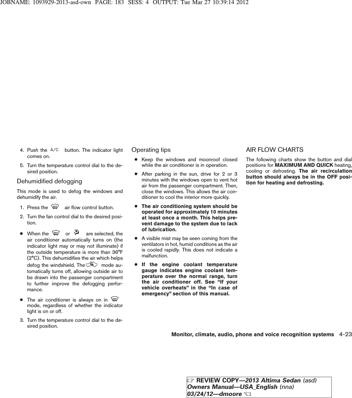 JOBNAME: 1093929-2013-asd-own PAGE: 183 SESS: 4 OUTPUT: Tue Mar 27 10:39:14 20124. Push the button. The indicator lightcomes on.5. Turn the temperature control dial to the de-sired position.Dehumidified defoggingThis mode is used to defog the windows anddehumidify the air.1. Press the air flow control button.2. Turn the fan control dial to the desired posi-tion.●When the or are selected, theair conditioner automatically turns on (theindicator light may or may not illuminate) ifthe outside temperature is more than 36°F(2°C). This dehumidifies the air which helpsdefog the windshield. The mode au-tomatically turns off, allowing outside air tobe drawn into the passenger compartmentto further improve the defogging perfor-mance.●The air conditioner is always on inmode, regardless of whether the indicatorlight is on or off.3. Turn the temperature control dial to the de-sired position.Operating tips●Keep the windows and moonroof closedwhile the air conditioner is in operation.●After parking in the sun, drive for 2 or 3minutes with the windows open to vent hotair from the passenger compartment. Then,close the windows. This allows the air con-ditioner to cool the interior more quickly.●The air conditioning system should beoperated for approximately 10 minutesat least once a month. This helps pre-vent damage to the system due to lackof lubrication.●A visible mist may be seen coming from theventilators in hot, humid conditions as the airis cooled rapidly. This does not indicate amalfunction.●If the engine coolant temperaturegauge indicates engine coolant tem-perature over the normal range, turnthe air conditioner off. See “If yourvehicle overheats” in the “In case ofemergency” section of this manual.AIR FLOW CHARTSThe following charts show the button and dialpositions for MAXIMUM AND QUICK heating,cooling or defrosting. The air recirculationbutton should always be in the OFF posi-tion for heating and defrosting.Monitor, climate, audio, phone and voice recognition systems 4-23ZREVIEW COPY—2013 Altima Sedan (asd)Owners Manual—USA_English (nna)03/24/12—dmooreX