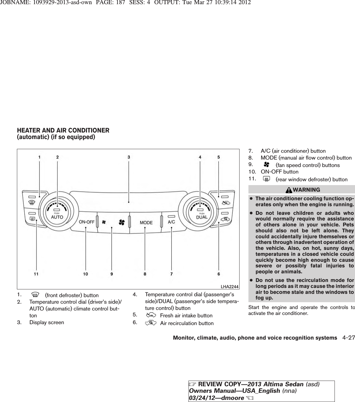 JOBNAME: 1093929-2013-asd-own PAGE: 187 SESS: 4 OUTPUT: Tue Mar 27 10:39:14 20121. (front defroster) button2. Temperature control dial (driver’s side)/AUTO (automatic) climate control but-ton3. Display screen4. Temperature control dial (passenger’sside)/DUAL (passenger’s side tempera-ture control) button5. Fresh air intake button6. Air recirculation button7. A/C (air conditioner) button8. MODE (manual air flow control) button9. (fan speed control) buttons10. ON-OFF button11. (rear window defroster) buttonWARNING●The air conditioner cooling function op-erates only when the engine is running.●Do not leave children or adults whowould normally require the assistanceof others alone in your vehicle. Petsshould also not be left alone. Theycould accidentally injure themselves orothers through inadvertent operation ofthe vehicle. Also, on hot, sunny days,temperatures in a closed vehicle couldquickly become high enough to causesevere or possibly fatal injuries topeople or animals.●Do not use the recirculation mode forlong periods as it may cause the interiorair to become stale and the windows tofog up.Start the engine and operate the controls toactivate the air conditioner.LHA2244HEATER AND AIR CONDITIONER(automatic) (if so equipped)Monitor, climate, audio, phone and voice recognition systems 4-27ZREVIEW COPY—2013 Altima Sedan (asd)Owners Manual—USA_English (nna)03/24/12—dmooreX