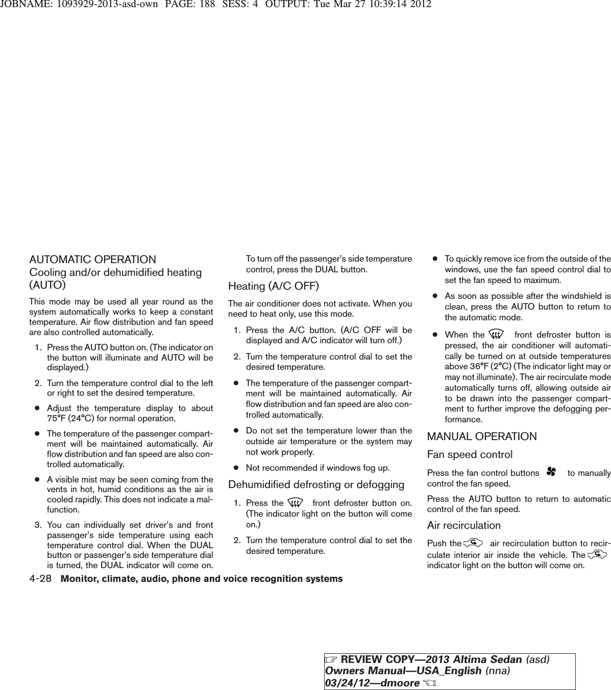 JOBNAME: 1093929-2013-asd-own PAGE: 188 SESS: 4 OUTPUT: Tue Mar 27 10:39:14 2012AUTOMATIC OPERATIONCooling and/or dehumidified heating(AUTO)This mode may be used all year round as thesystem automatically works to keep a constanttemperature. Air flow distribution and fan speedare also controlled automatically.1. Press the AUTO button on. (The indicator onthe button will illuminate and AUTO will bedisplayed.)2. Turn the temperature control dial to the leftor right to set the desired temperature.●Adjust the temperature display to about75°F (24°C) for normal operation.●The temperature of the passenger compart-ment will be maintained automatically. Airflow distribution and fan speed are also con-trolled automatically.●A visible mist may be seen coming from thevents in hot, humid conditions as the air iscooled rapidly. This does not indicate a mal-function.3. You can individually set driver’s and frontpassenger’s side temperature using eachtemperature control dial. When the DUALbutton or passenger’s side temperature dialis turned, the DUAL indicator will come on.To turn off the passenger’s side temperaturecontrol, press the DUAL button.Heating (A/C OFF)The air conditioner does not activate. When youneed to heat only, use this mode.1. Press the A/C button. (A/C OFF will bedisplayed and A/C indicator will turn off.)2. Turn the temperature control dial to set thedesired temperature.●The temperature of the passenger compart-ment will be maintained automatically. Airflow distribution and fan speed are also con-trolled automatically.●Do not set the temperature lower than theoutside air temperature or the system maynot work properly.●Not recommended if windows fog up.Dehumidified defrosting or defogging1. Press the front defroster button on.(The indicator light on the button will comeon.)2. Turn the temperature control dial to set thedesired temperature.●To quickly remove ice from the outside of thewindows, use the fan speed control dial toset the fan speed to maximum.●As soon as possible after the windshield isclean, press the AUTO button to return tothe automatic mode.●When the front defroster button ispressed, the air conditioner will automati-cally be turned on at outside temperaturesabove 36°F (2°C) (The indicator light may ormay not illuminate). The air recirculate modeautomatically turns off, allowing outside airto be drawn into the passenger compart-ment to further improve the defogging per-formance.MANUAL OPERATIONFan speed controlPress the fan control buttons to manuallycontrol the fan speed.Press the AUTO button to return to automaticcontrol of the fan speed.Air recirculationPush the air recirculation button to recir-culate interior air inside the vehicle. Theindicator light on the button will come on.4-28 Monitor, climate, audio, phone and voice recognition systemsZREVIEW COPY—2013 Altima Sedan (asd)Owners Manual—USA_English (nna)03/24/12—dmooreX