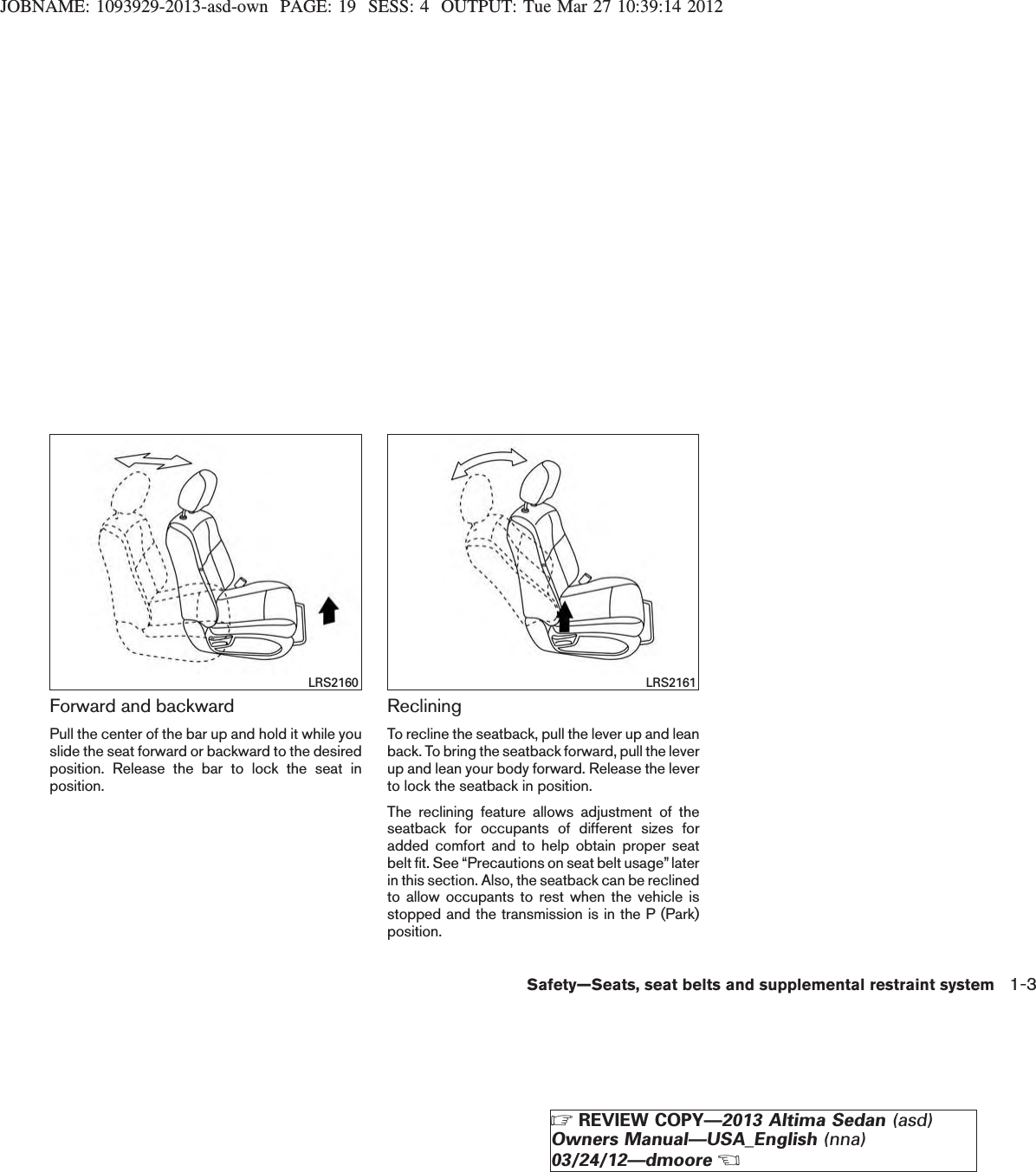 JOBNAME: 1093929-2013-asd-own PAGE: 19 SESS: 4 OUTPUT: Tue Mar 27 10:39:14 2012Forward and backwardPull the center of the bar up and hold it while youslide the seat forward or backward to the desiredposition. Release the bar to lock the seat inposition.RecliningTo recline the seatback, pull the lever up and leanback. To bring the seatback forward, pull the leverup and lean your body forward. Release the leverto lock the seatback in position.The reclining feature allows adjustment of theseatback for occupants of different sizes foradded comfort and to help obtain proper seatbelt fit. See “Precautions on seat belt usage”laterin this section. Also, the seatback can be reclinedto allow occupants to rest when the vehicle isstopped and the transmission is in the P (Park)position.LRS2160 LRS2161Safety—Seats, seat belts and supplemental restraint system 1-3ZREVIEW COPY—2013 Altima Sedan (asd)Owners Manual—USA_English (nna)03/24/12—dmooreX