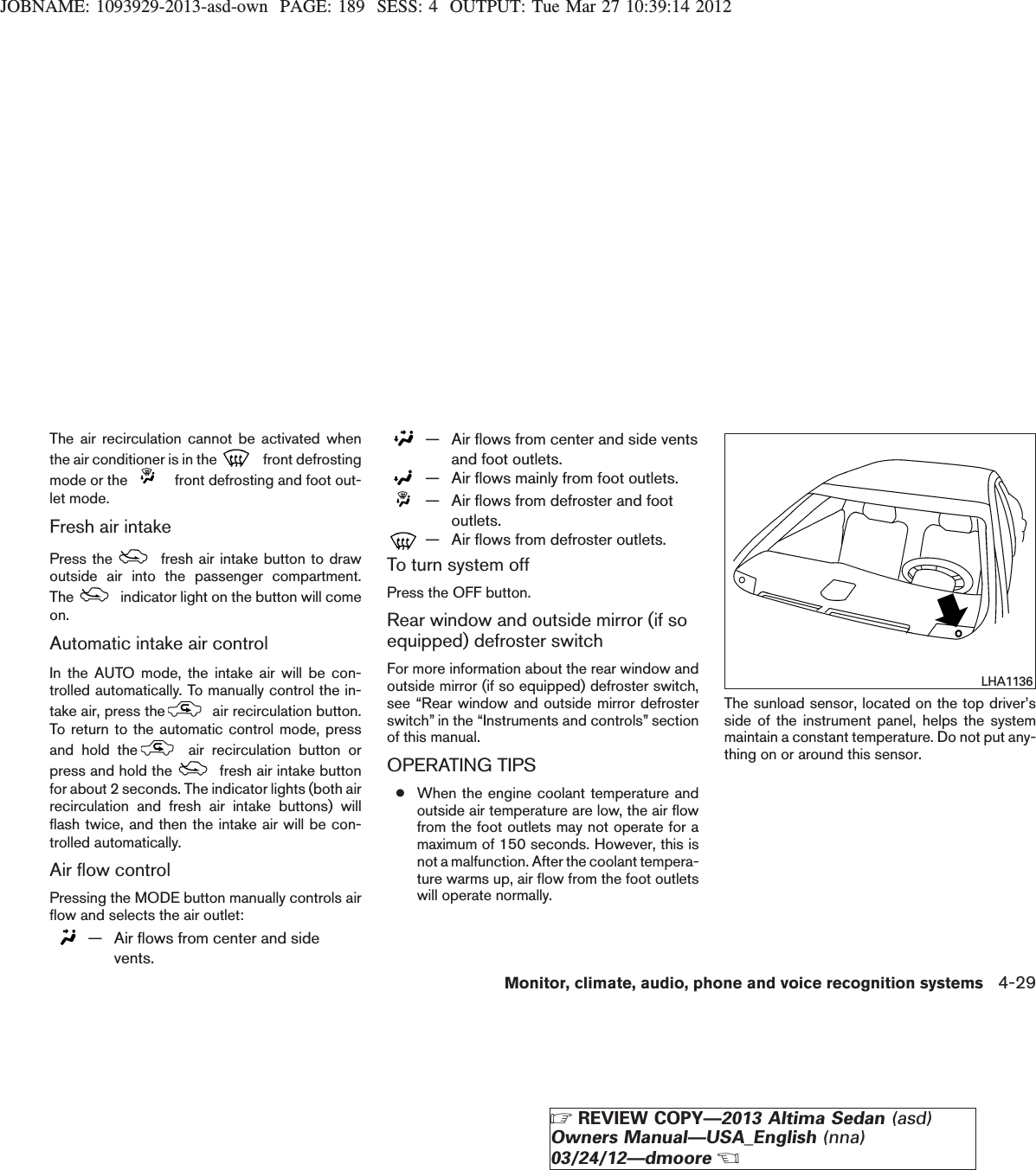 JOBNAME: 1093929-2013-asd-own PAGE: 189 SESS: 4 OUTPUT: Tue Mar 27 10:39:14 2012The air recirculation cannot be activated whenthe air conditioner is in the front defrostingmode or the front defrosting and foot out-let mode.Fresh air intakePress the fresh air intake button to drawoutside air into the passenger compartment.The indicator light on the button will comeon.Automatic intake air controlIn the AUTO mode, the intake air will be con-trolled automatically. To manually control the in-take air, press the air recirculation button.To return to the automatic control mode, pressand hold the air recirculation button orpress and hold the fresh air intake buttonfor about 2 seconds. The indicator lights (both airrecirculation and fresh air intake buttons) willflash twice, and then the intake air will be con-trolled automatically.Air flow controlPressing the MODE button manually controls airflow and selects the air outlet:— Air flows from center and sidevents.— Air flows from center and side ventsand foot outlets.— Air flows mainly from foot outlets.— Air flows from defroster and footoutlets.— Air flows from defroster outlets.To turn system offPress the OFF button.Rear window and outside mirror (if soequipped) defroster switchFor more information about the rear window andoutside mirror (if so equipped) defroster switch,see “Rear window and outside mirror defrosterswitch” in the “Instruments and controls” sectionof this manual.OPERATING TIPS●When the engine coolant temperature andoutside air temperature are low, the air flowfrom the foot outlets may not operate for amaximum of 150 seconds. However, this isnot a malfunction. After the coolant tempera-ture warms up, air flow from the foot outletswill operate normally.The sunload sensor, located on the top driver’sside of the instrument panel, helps the systemmaintain a constant temperature. Do not put any-thing on or around this sensor.LHA1136Monitor, climate, audio, phone and voice recognition systems 4-29ZREVIEW COPY—2013 Altima Sedan (asd)Owners Manual—USA_English (nna)03/24/12—dmooreX