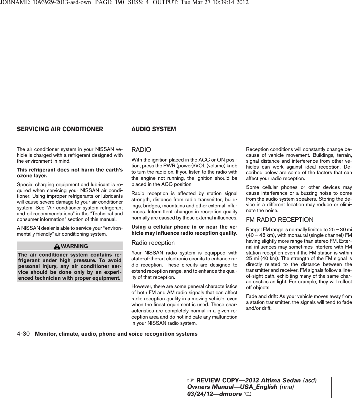 JOBNAME: 1093929-2013-asd-own PAGE: 190 SESS: 4 OUTPUT: Tue Mar 27 10:39:14 2012The air conditioner system in your NISSAN ve-hicle is charged with a refrigerant designed withthe environment in mind.This refrigerant does not harm the earth’sozone layer.Special charging equipment and lubricant is re-quired when servicing your NISSAN air condi-tioner. Using improper refrigerants or lubricantswill cause severe damage to your air conditionersystem. See “Air conditioner system refrigerantand oil recommendations” in the “Technical andconsumer information” section of this manual.A NISSAN dealer is able to service your “environ-mentally friendly” air conditioning system.WARNINGThe air conditioner system contains re-frigerant under high pressure. To avoidpersonal injury, any air conditioner ser-vice should be done only by an experi-enced technician with proper equipment.RADIOWith the ignition placed in the ACC or ON posi-tion, press the PWR (power)/VOL (volume) knobto turn the radio on. If you listen to the radio withthe engine not running, the ignition should beplaced in the ACC position.Radio reception is affected by station signalstrength, distance from radio transmitter, build-ings, bridges, mountains and other external influ-ences. Intermittent changes in reception qualitynormally are caused by these external influences.Using a cellular phone in or near the ve-hicle may influence radio reception quality.Radio receptionYour NISSAN radio system is equipped withstate-of-the-art electronic circuits to enhance ra-dio reception. These circuits are designed toextend reception range, and to enhance the qual-ity of that reception.However, there are some general characteristicsof both FM and AM radio signals that can affectradio reception quality in a moving vehicle, evenwhen the finest equipment is used. These char-acteristics are completely normal in a given re-ception area and do not indicate any malfunctionin your NISSAN radio system.Reception conditions will constantly change be-cause of vehicle movement. Buildings, terrain,signal distance and interference from other ve-hicles can work against ideal reception. De-scribed below are some of the factors that canaffect your radio reception.Some cellular phones or other devices maycause interference or a buzzing noise to comefrom the audio system speakers. Storing the de-vice in a different location may reduce or elimi-nate the noise.FM RADIO RECEPTIONRange: FM range is normally limited to 25 – 30 mi(40 – 48 km), with monaural (single channel) FMhaving slightly more range than stereo FM. Exter-nal influences may sometimes interfere with FMstation reception even if the FM station is within25 mi (40 km). The strength of the FM signal isdirectly related to the distance between thetransmitter and receiver. FM signals follow a line-of-sight path, exhibiting many of the same char-acteristics as light. For example, they will reflectoff objects.Fade and drift: As your vehicle moves away froma station transmitter, the signals will tend to fadeand/or drift.SERVICING AIR CONDITIONER AUDIO SYSTEM4-30 Monitor, climate, audio, phone and voice recognition systemsZREVIEW COPY—2013 Altima Sedan (asd)Owners Manual—USA_English (nna)03/24/12—dmooreX