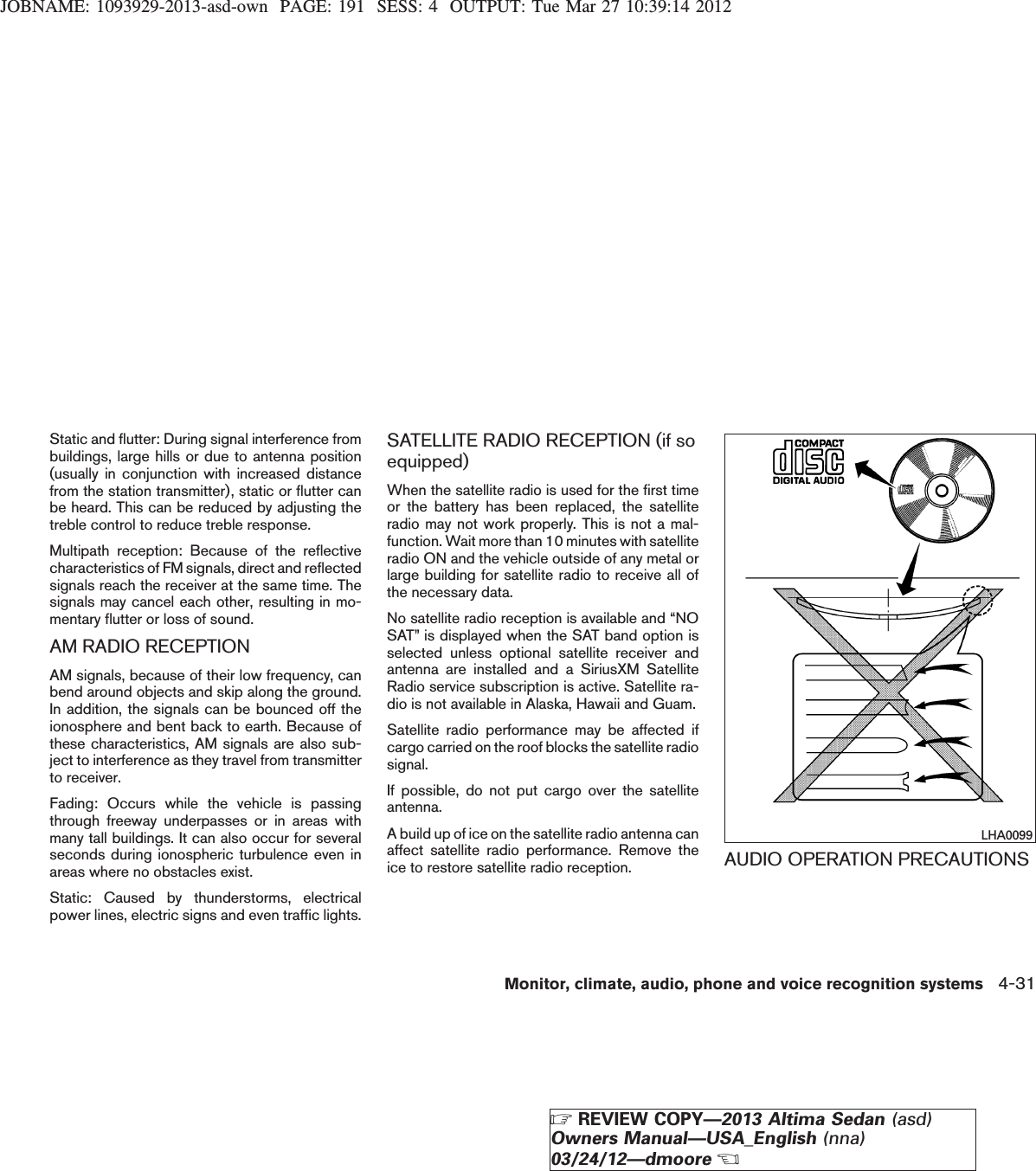 JOBNAME: 1093929-2013-asd-own PAGE: 191 SESS: 4 OUTPUT: Tue Mar 27 10:39:14 2012Static and flutter: During signal interference frombuildings, large hills or due to antenna position(usually in conjunction with increased distancefrom the station transmitter), static or flutter canbe heard. This can be reduced by adjusting thetreble control to reduce treble response.Multipath reception: Because of the reflectivecharacteristics of FM signals, direct and reflectedsignals reach the receiver at the same time. Thesignals may cancel each other, resulting in mo-mentary flutter or loss of sound.AM RADIO RECEPTIONAM signals, because of their low frequency, canbend around objects and skip along the ground.In addition, the signals can be bounced off theionosphere and bent back to earth. Because ofthese characteristics, AM signals are also sub-ject to interference as they travel from transmitterto receiver.Fading: Occurs while the vehicle is passingthrough freeway underpasses or in areas withmany tall buildings. It can also occur for severalseconds during ionospheric turbulence even inareas where no obstacles exist.Static: Caused by thunderstorms, electricalpower lines, electric signs and even traffic lights.SATELLITE RADIO RECEPTION (if soequipped)When the satellite radio is used for the first timeor the battery has been replaced, the satelliteradio may not work properly. This is not a mal-function. Wait more than 10 minutes with satelliteradio ON and the vehicle outside of any metal orlarge building for satellite radio to receive all ofthe necessary data.No satellite radio reception is available and “NOSAT” is displayed when the SAT band option isselected unless optional satellite receiver andantenna are installed and a SiriusXM SatelliteRadio service subscription is active. Satellite ra-dio is not available in Alaska, Hawaii and Guam.Satellite radio performance may be affected ifcargo carried on the roof blocks the satellite radiosignal.If possible, do not put cargo over the satelliteantenna.A build up of ice on the satellite radio antenna canaffect satellite radio performance. Remove theice to restore satellite radio reception. AUDIO OPERATION PRECAUTIONSLHA0099Monitor, climate, audio, phone and voice recognition systems 4-31ZREVIEW COPY—2013 Altima Sedan (asd)Owners Manual—USA_English (nna)03/24/12—dmooreX