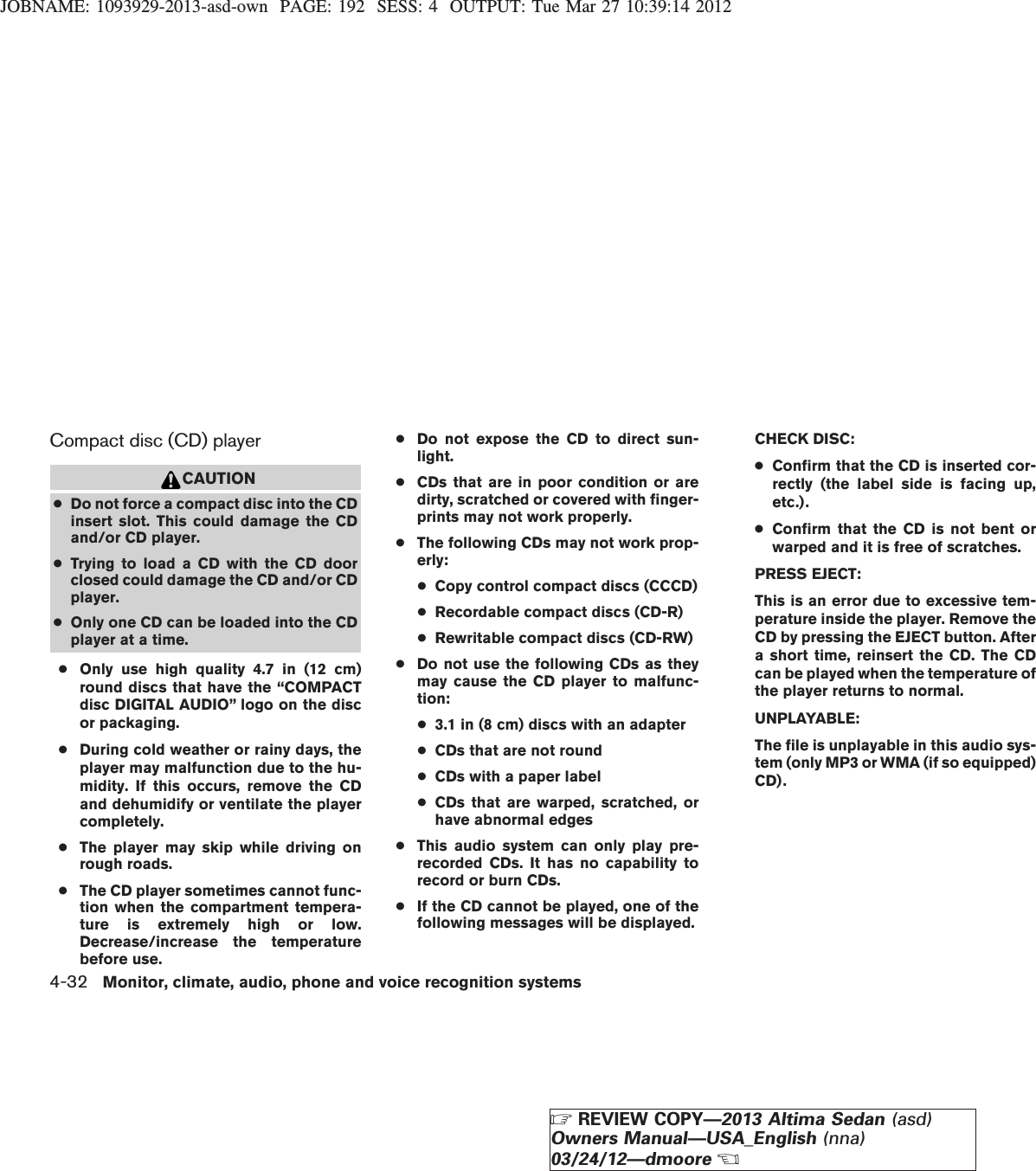 JOBNAME: 1093929-2013-asd-own PAGE: 192 SESS: 4 OUTPUT: Tue Mar 27 10:39:14 2012Compact disc (CD) playerCAUTION●Do not force a compact disc into the CDinsert slot. This could damage the CDand/or CD player.●Trying to load a CD with the CD doorclosed could damage the CD and/or CDplayer.●Only one CD can be loaded into the CDplayer at a time.●Only use high quality 4.7 in (12 cm)round discs that have the “COMPACTdisc DIGITAL AUDIO” logo on the discor packaging.●During cold weather or rainy days, theplayer may malfunction due to the hu-midity. If this occurs, remove the CDand dehumidify or ventilate the playercompletely.●The player may skip while driving onrough roads.●The CD player sometimes cannot func-tion when the compartment tempera-ture is extremely high or low.Decrease/increase the temperaturebefore use.●Do not expose the CD to direct sun-light.●CDs that are in poor condition or aredirty, scratched or covered with finger-prints may not work properly.●The following CDs may not work prop-erly:●Copy control compact discs (CCCD)●Recordable compact discs (CD-R)●Rewritable compact discs (CD-RW)●Do not use the following CDs as theymay cause the CD player to malfunc-tion:●3.1 in (8 cm) discs with an adapter●CDs that are not round●CDs with a paper label●CDs that are warped, scratched, orhave abnormal edges●This audio system can only play pre-recorded CDs. It has no capability torecord or burn CDs.●If the CD cannot be played, one of thefollowing messages will be displayed.CHECK DISC:●Confirm that the CD is inserted cor-rectly (the label side is facing up,etc.).●Confirm that the CD is not bent orwarped and it is free of scratches.PRESS EJECT:This is an error due to excessive tem-perature inside the player. Remove theCD by pressing the EJECT button. Aftera short time, reinsert the CD. The CDcan be played when the temperature ofthe player returns to normal.UNPLAYABLE:The file is unplayable in this audio sys-tem (only MP3 or WMA (if so equipped)CD).4-32 Monitor, climate, audio, phone and voice recognition systemsZREVIEW COPY—2013 Altima Sedan (asd)Owners Manual—USA_English (nna)03/24/12—dmooreX