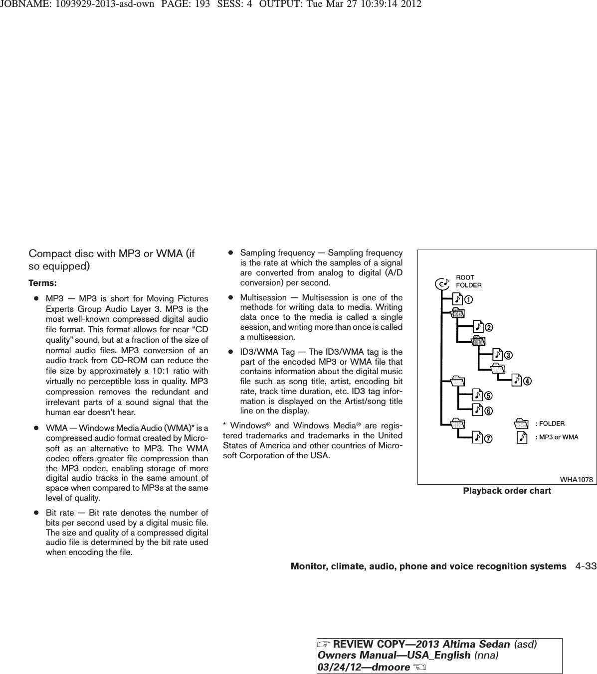 JOBNAME: 1093929-2013-asd-own PAGE: 193 SESS: 4 OUTPUT: Tue Mar 27 10:39:14 2012Compact disc with MP3 or WMA (ifso equipped)Terms:●MP3 — MP3 is short for Moving PicturesExperts Group Audio Layer 3. MP3 is themost well-known compressed digital audiofile format. This format allows for near “CDquality” sound, but at a fraction of the size ofnormal audio files. MP3 conversion of anaudio track from CD-ROM can reduce thefile size by approximately a 10:1 ratio withvirtually no perceptible loss in quality. MP3compression removes the redundant andirrelevant parts of a sound signal that thehuman ear doesn’t hear.●WMA — Windows Media Audio (WMA)* is acompressed audio format created by Micro-soft as an alternative to MP3. The WMAcodec offers greater file compression thanthe MP3 codec, enabling storage of moredigital audio tracks in the same amount ofspace when compared to MP3s at the samelevel of quality.●Bit rate — Bit rate denotes the number ofbits per second used by a digital music file.The size and quality of a compressed digitalaudio file is determined by the bit rate usedwhen encoding the file.●Sampling frequency — Sampling frequencyis the rate at which the samples of a signalare converted from analog to digital (A/Dconversion) per second.●Multisession — Multisession is one of themethods for writing data to media. Writingdata once to the media is called a singlesession, and writing more than once is calleda multisession.●ID3/WMA Tag — The ID3/WMA tag is thepart of the encoded MP3 or WMA file thatcontains information about the digital musicfile such as song title, artist, encoding bitrate, track time duration, etc. ID3 tag infor-mation is displayed on the Artist/song titleline on the display.* WindowsTand Windows MediaTare regis-tered trademarks and trademarks in the UnitedStates of America and other countries of Micro-soft Corporation of the USA.Playback order chartWHA1078Monitor, climate, audio, phone and voice recognition systems 4-33ZREVIEW COPY—2013 Altima Sedan (asd)Owners Manual—USA_English (nna)03/24/12—dmooreX