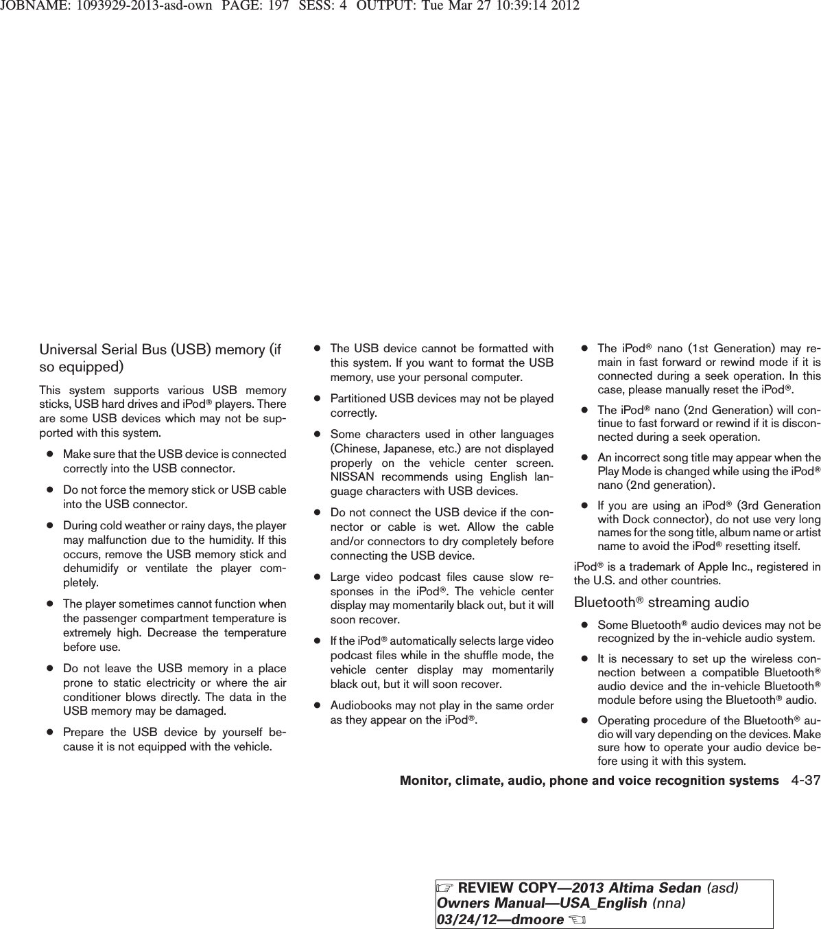 JOBNAME: 1093929-2013-asd-own PAGE: 197 SESS: 4 OUTPUT: Tue Mar 27 10:39:14 2012Universal Serial Bus (USB) memory (ifso equipped)This system supports various USB memorysticks, USB hard drives and iPodTplayers. Thereare some USB devices which may not be sup-ported with this system.●Make sure that the USB device is connectedcorrectly into the USB connector.●Do not force the memory stick or USB cableinto the USB connector.●During cold weather or rainy days, the playermay malfunction due to the humidity. If thisoccurs, remove the USB memory stick anddehumidify or ventilate the player com-pletely.●The player sometimes cannot function whenthe passenger compartment temperature isextremely high. Decrease the temperaturebefore use.●Do not leave the USB memory in a placeprone to static electricity or where the airconditioner blows directly. The data in theUSB memory may be damaged.●Prepare the USB device by yourself be-cause it is not equipped with the vehicle.●The USB device cannot be formatted withthis system. If you want to format the USBmemory, use your personal computer.●Partitioned USB devices may not be playedcorrectly.●Some characters used in other languages(Chinese, Japanese, etc.) are not displayedproperly on the vehicle center screen.NISSAN recommends using English lan-guage characters with USB devices.●Do not connect the USB device if the con-nector or cable is wet. Allow the cableand/or connectors to dry completely beforeconnecting the USB device.●Large video podcast files cause slow re-sponses in the iPodT. The vehicle centerdisplay may momentarily black out, but it willsoon recover.●If the iPodTautomatically selects large videopodcast files while in the shuffle mode, thevehicle center display may momentarilyblack out, but it will soon recover.●Audiobooks may not play in the same orderas they appear on the iPodT.●The iPodTnano (1st Generation) may re-main in fast forward or rewind mode if it isconnected during a seek operation. In thiscase, please manually reset the iPodT.●The iPodTnano (2nd Generation) will con-tinue to fast forward or rewind if it is discon-nected during a seek operation.●An incorrect song title may appear when thePlay Mode is changed while using the iPodTnano (2nd generation).●If you are using an iPodT(3rd Generationwith Dock connector), do not use very longnames for the song title, album name or artistname to avoid the iPodTresetting itself.iPodTis a trademark of Apple Inc., registered inthe U.S. and other countries.BluetoothTstreaming audio●Some BluetoothTaudio devices may not berecognized by the in-vehicle audio system.●It is necessary to set up the wireless con-nection between a compatible BluetoothTaudio device and the in-vehicle BluetoothTmodule before using the BluetoothTaudio.●Operating procedure of the BluetoothTau-dio will vary depending on the devices. Makesure how to operate your audio device be-fore using it with this system.Monitor, climate, audio, phone and voice recognition systems 4-37ZREVIEW COPY—2013 Altima Sedan (asd)Owners Manual—USA_English (nna)03/24/12—dmooreX