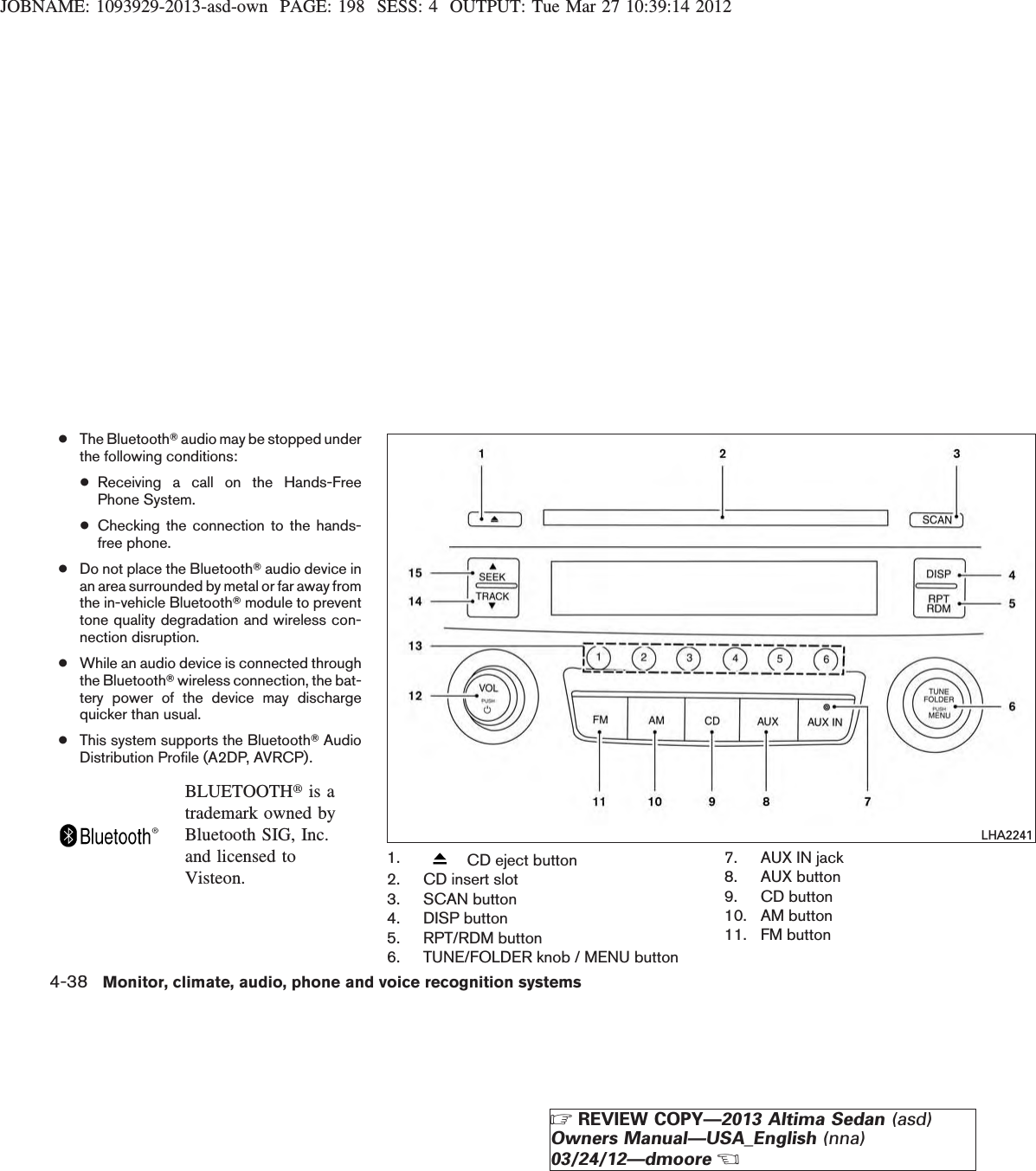 JOBNAME: 1093929-2013-asd-own PAGE: 198 SESS: 4 OUTPUT: Tue Mar 27 10:39:14 2012●The BluetoothTaudio may be stopped underthe following conditions:●Receiving a call on the Hands-FreePhone System.●Checking the connection to the hands-free phone.●Do not place the BluetoothTaudio device inan area surrounded by metal or far away fromthe in-vehicle BluetoothTmodule to preventtone quality degradation and wireless con-nection disruption.●While an audio device is connected throughthe BluetoothTwireless connection, the bat-tery power of the device may dischargequicker than usual.●This system supports the BluetoothTAudioDistribution Profile (A2DP, AVRCP).BLUETOOTHtis atrademark owned byBluetooth SIG, Inc.and licensed toVisteon.1. CD eject button2. CD insert slot3. SCAN button4. DISP button5. RPT/RDM button6. TUNE/FOLDER knob / MENU button7. AUX IN jack8. AUX button9. CD button10. AM button11. FM buttonLHA22414-38 Monitor, climate, audio, phone and voice recognition systemsZREVIEW COPY—2013 Altima Sedan (asd)Owners Manual—USA_English (nna)03/24/12—dmooreX