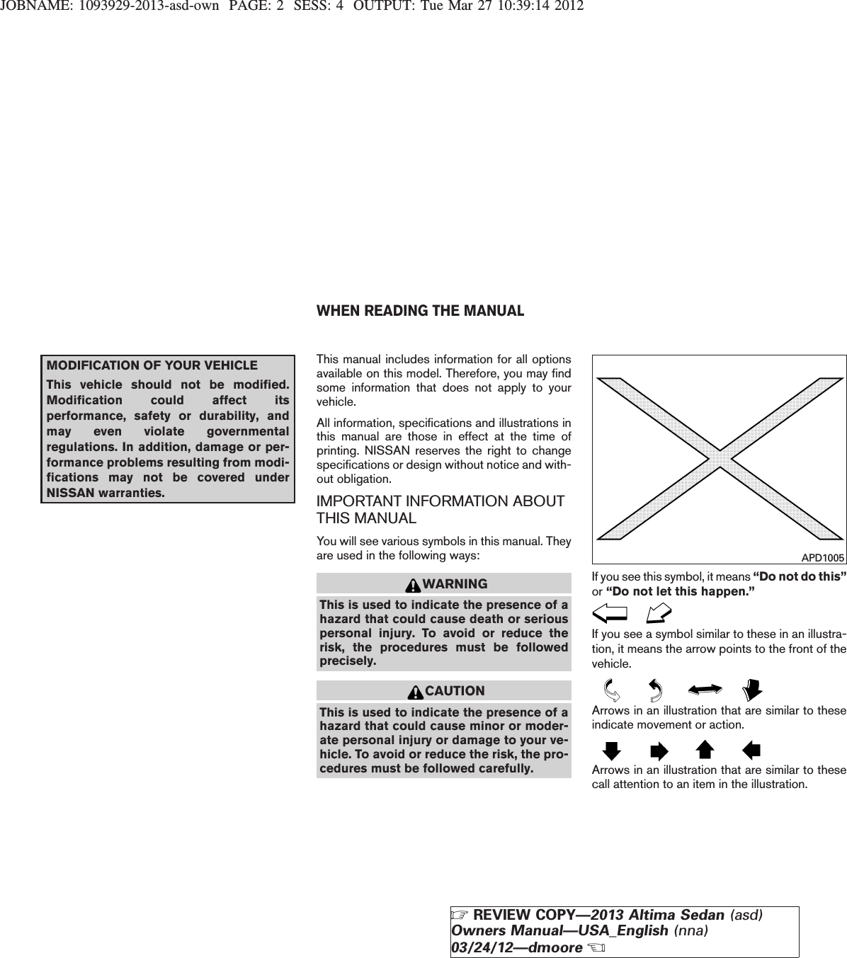 JOBNAME: 1093929-2013-asd-own PAGE: 2 SESS: 4 OUTPUT: Tue Mar 27 10:39:14 2012MODIFICATION OF YOUR VEHICLEThis vehicle should not be modified.Modification could affect itsperformance, safety or durability, andmay even violate governmentalregulations. In addition, damage or per-formance problems resulting from modi-fications may not be covered underNISSAN warranties.This manual includes information for all optionsavailable on this model. Therefore, you may findsome information that does not apply to yourvehicle.All information, specifications and illustrations inthis manual are those in effect at the time ofprinting. NISSAN reserves the right to changespecifications or design without notice and with-out obligation.IMPORTANT INFORMATION ABOUTTHIS MANUALYou will see various symbols in this manual. Theyare used in the following ways:WARNINGThis is used to indicate the presence of ahazard that could cause death or seriouspersonal injury. To avoid or reduce therisk, the procedures must be followedprecisely.CAUTIONThis is used to indicate the presence of ahazard that could cause minor or moder-ate personal injury or damage to your ve-hicle. To avoid or reduce the risk, the pro-cedures must be followed carefully.If you see this symbol, it means “Do not do this”or “Do not let this happen.”If you see a symbol similar to these in an illustra-tion, it means the arrow points to the front of thevehicle.Arrows in an illustration that are similar to theseindicate movement or action.Arrows in an illustration that are similar to thesecall attention to an item in the illustration.APD1005WHEN READING THE MANUALZREVIEW COPY—2013 Altima Sedan (asd)Owners Manual—USA_English (nna)03/24/12—dmooreX