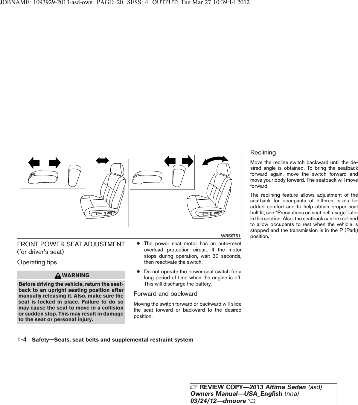 JOBNAME: 1093929-2013-asd-own PAGE: 20 SESS: 4 OUTPUT: Tue Mar 27 10:39:14 2012FRONT POWER SEAT ADJUSTMENT(for driver’s seat)Operating tipsWARNINGBefore driving the vehicle, return the seat-back to an upright seating position aftermanually releasing it. Also, make sure theseat is locked in place. Failure to do somay cause the seat to move in a collisionor sudden stop. This may result in damageto the seat or personal injury.●The power seat motor has an auto-resetoverload protection circuit. If the motorstops during operation, wait 30 seconds,then reactivate the switch.●Do not operate the power seat switch for along period of time when the engine is off.This will discharge the battery.Forward and backwardMoving the switch forward or backward will slidethe seat forward or backward to the desiredposition.RecliningMove the recline switch backward until the de-sired angle is obtained. To bring the seatbackforward again, move the switch forward andmove your body forward. The seatback will moveforward.The reclining feature allows adjustment of theseatback for occupants of different sizes foradded comfort and to help obtain proper seatbelt fit, see “Precautions on seat belt usage” laterin this section. Also, the seatback can be reclinedto allow occupants to rest when the vehicle isstopped and the transmission is in the P (Park)position.WRS07511-4 Safety—Seats, seat belts and supplemental restraint systemZREVIEW COPY—2013 Altima Sedan (asd)Owners Manual—USA_English (nna)03/24/12—dmooreX